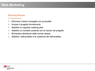 Planning Phases 3. Produzione: Eliminare iniziare il progetto con puntualità Iniziare il progetto formalmente Stabilire un regolare meeting plan Stabilire un contatto costante con le risorse nel progetto Richiedere altrettanto dalle risorse stesse Stabilire i deliverables e le scadenze dei deliverables  Web Marketing 