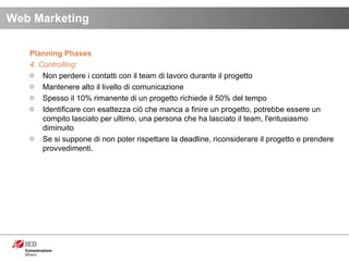 Planning Phases 4. Controlling: Non perdere i contatti con il team di lavoro durante il progetto Mantenere alto il livello di comunicazione Spesso il 10% rimanente di un progetto richiede il 50% del tempo Identificare con esattezza ciò che manca a finire un progetto, potrebbe essere un compito lasciato per ultimo, una persona che ha lasciato il team, l'entusiasmo diminuito Se si suppone di non poter rispettare la deadline, riconsiderare il progetto e prendere provvedimenti. Web Marketing 