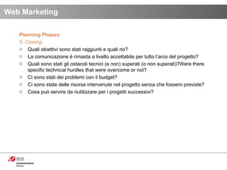 Planning Phases 5. Closing: Quali obiettivi sono stati raggiunti e quali no? La comunicazione è rimasta a livello accettabile per tutto l’arco del progetto?  Quali sono stati gli ostacoli tecnici (e non) superati (o non superati)?Were there specific technical hurdles that were overcome or not? Ci sono stati dei problemi con il budget? Ci sono state delle risorse intervenute nel progetto senza che fossero previste? Cosa può servire da riutilizzare per i progetti successivi?  Web Marketing 