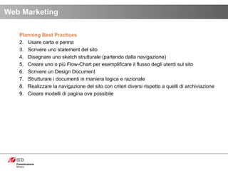 Planning Best Practices Usare carta e penna Scrivere uno statement del sito Disegnare uno sketch strutturale (partendo dalla navigazione) Creare uno o più Flow-Chart per esemplificare il flusso degli utenti sul sito Scrivere un Design Document Strutturare i documenti in maniera logica e razionale Realizzare la navigazione del sito con criteri diversi rispetto a quelli di archiviazione Creare modelli di pagina ove possibile Web Marketing 