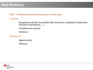 CSF – Critical Success Factors per un sito web Usabilità Navigazione (velocitá, accessibilitá delle informazioni, semplicitá di reperimento, intuitivitá di orientamento, ...) Architettura dei contenuti Interfaccia Contenuti Aggiornamento Rilevanza Web Marketing 