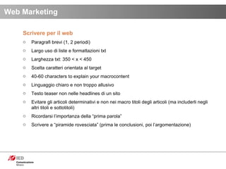 Scrivere per il web Paragrafi brevi (1, 2 periodi) Largo uso di liste e formattazioni txt Larghezza txt: 350 < x < 450 Scelta caratteri orientata al target 40-60 characters to explain your macrocontent Linguaggio chiaro e non troppo allusivo Testo teaser non nelle headlines di un sito Evitare gli articoli determinativi e non nei macro titoli degli articoli (ma includerli negli altri titoli e sottotitoli) Ricordarsi l’importanza della “prima parola” Scrivere a “piramide rovesciata” (prima le conclusioni, poi l’argomentazione)  Web Marketing 