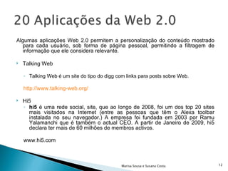 Algumas aplicações Web 2.0 permitem a personalização do conteúdo mostrado para cada usuário, sob forma de página pessoal, permitindo a filtragem de informação que ele considera relevante. Talking Web Talking Web é um site do tipo do digg com links para posts sobre Web. http://www.talking-web.org/ Hi5 hi5  é uma rede social, site, que ao longo de 2008, foi um dos top 20 sites mais visitados na Internet (entre as pessoas que têm o Alexa toolbar instalada no seu navegador.) A empresa foi fundada em 2003 por Ramu Yalamanchi que é também o actual CEO. A partir de Janeiro de 2009, hi5 declara ter mais de 60 milhões de membros activos. www.hi5.com  Marisa Sousa e Susana Costa 