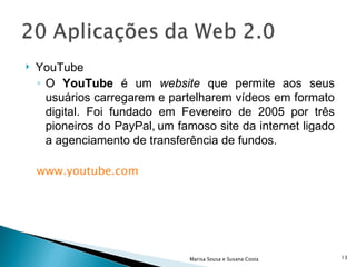 YouTube O  YouTube  é um  website  que permite aos seus usuários carregarem e partelharem vídeos em formato digital. Foi fundado em Fevereiro de 2005 por três pioneiros do PayPal,   um famoso site da internet ligado a agenciamento de transferência de fundos. www.youtube.com Marisa Sousa e Susana Costa 