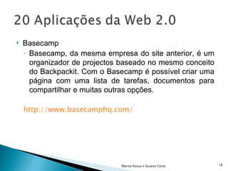 Basecamp Basecamp, da mesma empresa do site anterior, é um organizador de projectos baseado no mesmo conceito do Backpackit. Com o Basecamp é possível criar uma página com uma lista de tarefas, documentos para compartilhar e muitas outras opções.  http://www.basecamphq.com/ Marisa Sousa e Susana Costa 