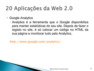 Google Analytics  Analytics é a ferramenta que o Google disponibiliza para manter estatísticas do seu site. Depois de fazer o registo no site, é só colocar um código no HTML da sua página e monitorar tudo pelo Analytics.  http://www.google.com/analytics/   Marisa Sousa e Susana Costa 