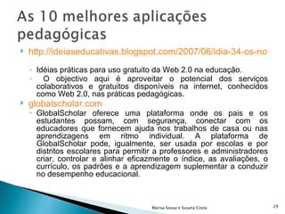 http://ideiaseducativas.blogspot.com/2007/06/idia-34-os-novos-usos-pedaggicos-das.html   Idéias práticas para uso gratuito da Web 2.0 na educação. O objectivo aqui é aproveitar o potencial dos serviços colaborativos e gratuitos disponíveis na internet, conhecidos como Web 2.0, nas práticas pedagógicas. globalscholar.com   GlobalScholar oferece uma plataforma onde os pais e os estudantes possam, com segurança, conectar com os educadores que fornecem ajuda nos trabalhos de casa ou nas aprendizagens em ritmo individual. A plataforma de GlobalScholar pode, igualmente, ser usada por escolas e por distritos escolares para permitir a professores e administradores criar, controlar e alinhar eficazmente o índice, as avaliações, o currículo, os padrões e a aprendizagem suplementar a conduzir no desempenho educacional.  Marisa Sousa e Susana Costa 