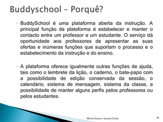 BuddySchool é uma plataforma aberta da instrução. A principal função da plataforma é estabelecer e manter o contacto entre um professor e um estudante. O serviço dá oportunidade aos professores de apresentar as suas ofertas e inúmeras funções que suportam o processo e o estabelecimento da instrução e do ensino.  A plataforma oferece igualmente outras funções de ajuda, tais como o lembrete da lição, o caderno, o bate-papo com a possibilidade de edição conservada da sessão, o calendário, sistema de mensagem, sistema da classe, a possibilidade de manter alguns perfis pelos professores ou pelos estudantes.  Marisa Sousa e Susana Costa 