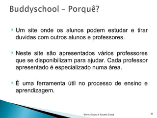 Um site onde os alunos podem estudar e tirar duvidas com outros alunos e professores. Neste site são apresentados vários professores que se disponibilizam para ajudar. Cada professor apresentado é especializado numa área.  É uma ferramenta útil no processo de ensino e aprendizagem.  Marisa Sousa e Susana Costa 