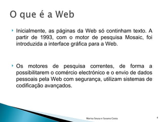 Inicialmente, as páginas da Web só continham texto. A partir de 1993, com o motor de pesquisa Mosaic, foi introduzida a interface gráfica para a Web. Os motores de pesquisa correntes, de forma a possibilitarem o comércio electrónico e o envio de dados pessoais pela Web com segurança, utilizam sistemas de codificação avançados. Marisa Sousa e Susana Costa 