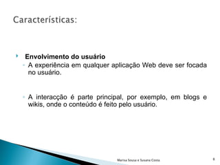 Envolvimento do usuário A experiência em qualquer aplicação Web deve ser focada no usuário. A interacção é parte principal, por exemplo, em blogs e wikis, onde o conteúdo é feito pelo usuário. Marisa Sousa e Susana Costa 