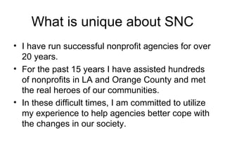 What is unique about SNC I have run successful nonprofit agencies for over 20 years. For the past 15 years I have assisted hundreds of nonprofits in LA and Orange County and met the real heroes of our communities.  In these difficult times, I am committed to utilize my experience to help agencies better cope with the changes in our society.  