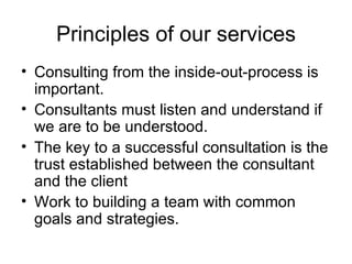 Principles of our services Consulting from the inside-out-process is  important.  Consultants must listen and understand if we are to be understood. The key to a successful consultation is the trust established between the consultant and the client  Work to building a team with common goals and strategies.  
