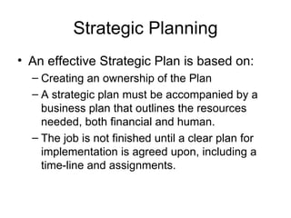 Strategic Planning An effective Strategic Plan is based on: Creating an ownership of the Plan A strategic plan must be accompanied by a business plan that outlines the resources needed, both financial and human. The job is not finished until a clear plan for implementation is agreed upon, including a time-line and assignments.  