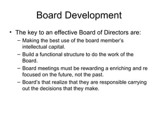 Board Development The key to an effective Board of Directors are: Making the best use of the board member’s intellectual capital. Build a functional structure to do the work of the Board. Board meetings must be rewarding a enriching and re focused on the future, not the past. Board’s that realize that they are responsible carrying out the decisions that they make. 