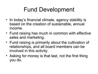 Fund Development In today’s financial climate, agency stability is based on the creation of sustainable, annual income. Fund raising has much in common with effective sales and marketing.  Fund raising is primarily about the cultivation of relationships, and all board members can be involved in this activity. Asking for money is that last, not the first thing you do. 