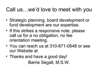 Call us…we’d love to meet with you Strategic planning, board development or fund development are our expertise.  If this strikes a responsive note, please call us for a no obligation, no fee orientation meeting. You can reach us at 310-871-0648 or see our Website at  Thanks and have a good day! Barrie Segall, M.S.W. 