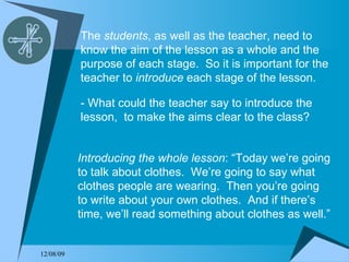 The  students , as well as the teacher, need to know the aim of the lesson as a whole and the purpose of each stage.  So it is important for the teacher to  introduce  each stage of the lesson. - What could the teacher say to introduce the lesson,  to make the aims clear to the class? Introducing the whole lesson : “Today we’re going to talk about clothes.  We’re going to say what clothes people are wearing.  Then you’re going to write about your own clothes.  And if there’s time, we’ll read something about clothes as well.” 