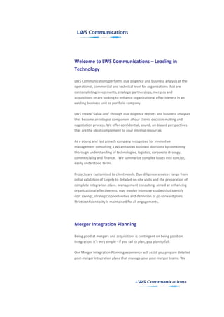 Welcome to LWS Communications – Leading in
Technology

LWS Communications performs due diligence and business analysis at the
operational, commercial and technical level for organizations that are
contemplating investments, strategic partnerships, mergers and
acquisitions or are looking to enhance organizational effectiveness in an
existing business unit or portfolio company.

LWS create ‘value-add' through due diligence reports and business analyses
that become an integral component of our clients decision making and
negotiation process. We offer confidential, sound, un-biased perspectives
that are the ideal complement to your internal resources.

As a young and fast growth company recognized for innovative
management consulting, LWS enhances business decisions by combining
thorough understanding of technologies, logistics, corporate strategy,
commerciality and finance. We summarize complex issues into concise,
easily understood terms.

Projects are customized to client needs. Due diligence services range from
initial validation of targets to detailed on-site visits and the preparation of
complete integration plans. Management consulting, aimed at enhancing
organizational effectiveness, may involve intensive studies that identify
cost savings, strategic opportunities and definition of go-forward plans.
Strict confidentiality is maintained for all engagements.




Merger Integration Planning

Being good at mergers and acquisitions is contingent on being good on
integration. It's very simple - if you fail to plan, you plan to fail.

Our Merger Integration Planning experience will assist you prepare detailed
post-merger integration plans that manage your post-merger teams. We
 