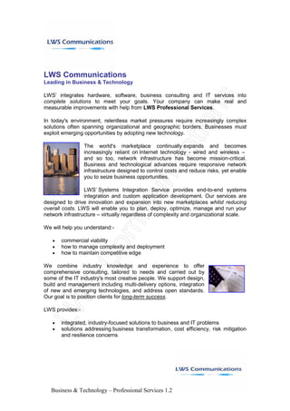 LWS Communications
Leading in Business & Technology

LWS’ integrates hardware, software, business consulting and IT services into
complete solutions to meet your goals. Your company can make real and
measurable improvements with help from LWS Professional Services.

In today's environment, relentless market pressures require increasingly complex
solutions often spanning organizational and geographic borders. Businesses must
exploit emerging opportunities by adopting new technology.

                 The world's marketplace continually expands and becomes
                 increasingly reliant on Internet technology - wired and wireless –
                 and so too, network infrastructure has become mission-critical.
                 Business and technological advances require responsive network
                 infrastructure designed to control costs and reduce risks, yet enable
                 you to seize business opportunities.

                 LWS’ Systems Integration Service provides end-to-end systems
                 integration and custom application development. Our services are
designed to drive innovation and expansion into new marketplaces whilst reducing
overall costs. LWS will enable you to plan, deploy, optimize, manage and run your
network infrastructure – virtually regardless of complexity and organizational scale.

We will help you understand:-

       commercial viability
   •
       how to manage complexity and deployment
   •
       how to maintain competitive edge
   •

We combine industry knowledge and experience to offer
comprehensive consulting, tailored to needs and carried out by
some of the IT industry's most creative people. We support design,
build and management including multi-delivery options, integration
of new and emerging technologies, and address open standards.
Our goal is to position clients for long-term success.

LWS provides:-

       integrated, industry-focused solutions to business and IT problems
   •
       solutions addressing business transformation, cost efficiency, risk mitigation
   •
       and resilience concerns




   Business & Technology – Professional Services 1.2
 
