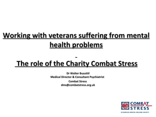 Working with veterans suffering from mental health problems    The role of the Charity Combat Stress Dr Walter Busuttil Medical Director & Consultant Psychiatrist  Combat Stress  [email_address] 