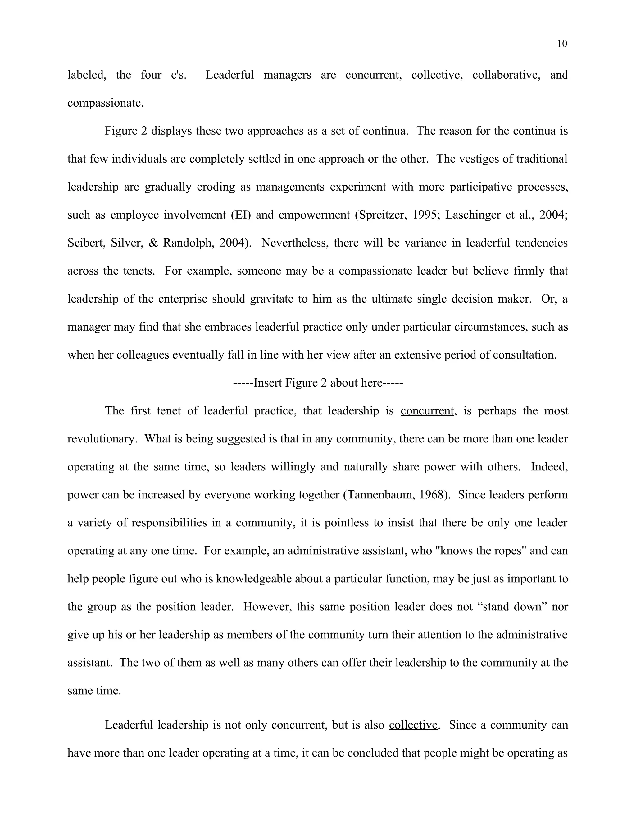 10
labeled, the four c's. Leaderful managers are concurrent, collective, collaborative, and
compassionate.
Figure 2 displays these two approaches as a set of continua. The reason for the continua is
that few individuals are completely settled in one approach or the other. The vestiges of traditional
leadership are gradually eroding as managements experiment with more participative processes,
such as employee involvement (EI) and empowerment (Spreitzer, 1995; Laschinger et al., 2004;
Seibert, Silver, & Randolph, 2004). Nevertheless, there will be variance in leaderful tendencies
across the tenets. For example, someone may be a compassionate leader but believe firmly that
leadership of the enterprise should gravitate to him as the ultimate single decision maker. Or, a
manager may find that she embraces leaderful practice only under particular circumstances, such as
when her colleagues eventually fall in line with her view after an extensive period of consultation.
-----Insert Figure 2 about here-----
The first tenet of leaderful practice, that leadership is concurrent, is perhaps the most
revolutionary. What is being suggested is that in any community, there can be more than one leader
operating at the same time, so leaders willingly and naturally share power with others. Indeed,
power can be increased by everyone working together (Tannenbaum, 1968). Since leaders perform
a variety of responsibilities in a community, it is pointless to insist that there be only one leader
operating at any one time. For example, an administrative assistant, who "knows the ropes" and can
help people figure out who is knowledgeable about a particular function, may be just as important to
the group as the position leader. However, this same position leader does not “stand down” nor
give up his or her leadership as members of the community turn their attention to the administrative
assistant. The two of them as well as many others can offer their leadership to the community at the
same time.
Leaderful leadership is not only concurrent, but is also collective. Since a community can
have more than one leader operating at a time, it can be concluded that people might be operating as
 