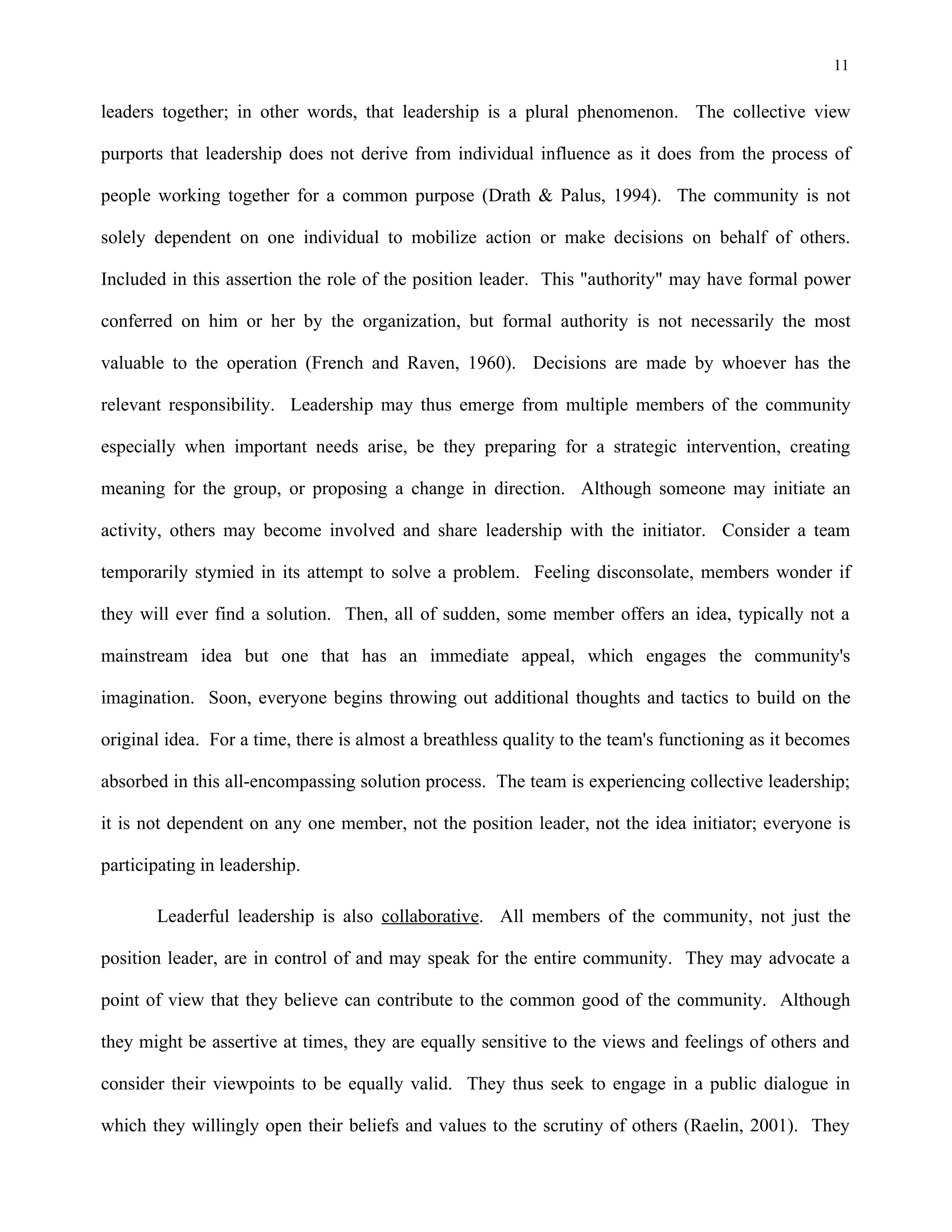 11
leaders together; in other words, that leadership is a plural phenomenon. The collective view
purports that leadership does not derive from individual influence as it does from the process of
people working together for a common purpose (Drath & Palus, 1994). The community is not
solely dependent on one individual to mobilize action or make decisions on behalf of others.
Included in this assertion the role of the position leader. This "authority" may have formal power
conferred on him or her by the organization, but formal authority is not necessarily the most
valuable to the operation (French and Raven, 1960). Decisions are made by whoever has the
relevant responsibility. Leadership may thus emerge from multiple members of the community
especially when important needs arise, be they preparing for a strategic intervention, creating
meaning for the group, or proposing a change in direction. Although someone may initiate an
activity, others may become involved and share leadership with the initiator. Consider a team
temporarily stymied in its attempt to solve a problem. Feeling disconsolate, members wonder if
they will ever find a solution. Then, all of sudden, some member offers an idea, typically not a
mainstream idea but one that has an immediate appeal, which engages the community's
imagination. Soon, everyone begins throwing out additional thoughts and tactics to build on the
original idea. For a time, there is almost a breathless quality to the team's functioning as it becomes
absorbed in this all-encompassing solution process. The team is experiencing collective leadership;
it is not dependent on any one member, not the position leader, not the idea initiator; everyone is
participating in leadership.
Leaderful leadership is also collaborative. All members of the community, not just the
position leader, are in control of and may speak for the entire community. They may advocate a
point of view that they believe can contribute to the common good of the community. Although
they might be assertive at times, they are equally sensitive to the views and feelings of others and
consider their viewpoints to be equally valid. They thus seek to engage in a public dialogue in
which they willingly open their beliefs and values to the scrutiny of others (Raelin, 2001). They
 