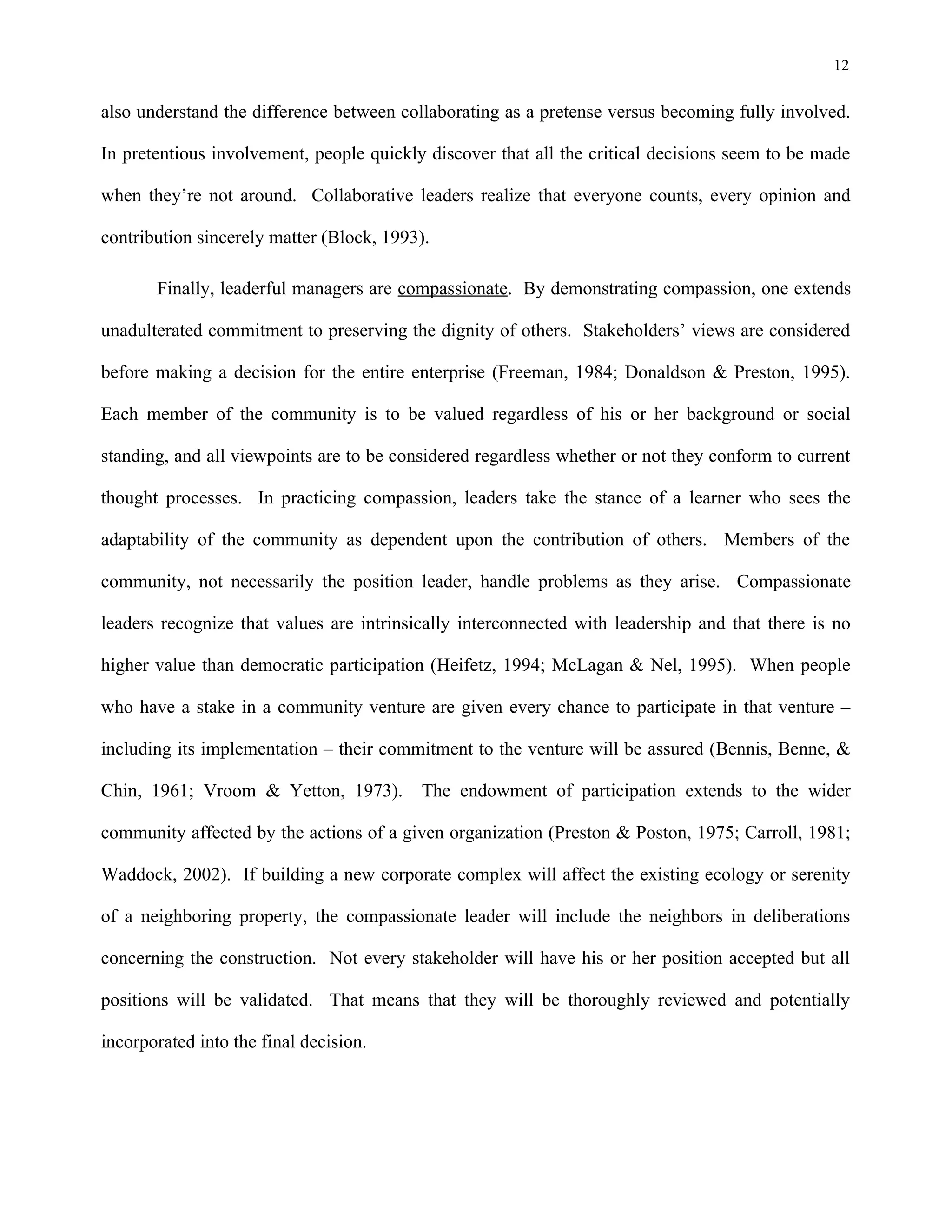 12
also understand the difference between collaborating as a pretense versus becoming fully involved.
In pretentious involvement, people quickly discover that all the critical decisions seem to be made
when they’re not around. Collaborative leaders realize that everyone counts, every opinion and
contribution sincerely matter (Block, 1993).
Finally, leaderful managers are compassionate. By demonstrating compassion, one extends
unadulterated commitment to preserving the dignity of others. Stakeholders’ views are considered
before making a decision for the entire enterprise (Freeman, 1984; Donaldson & Preston, 1995).
Each member of the community is to be valued regardless of his or her background or social
standing, and all viewpoints are to be considered regardless whether or not they conform to current
thought processes. In practicing compassion, leaders take the stance of a learner who sees the
adaptability of the community as dependent upon the contribution of others. Members of the
community, not necessarily the position leader, handle problems as they arise. Compassionate
leaders recognize that values are intrinsically interconnected with leadership and that there is no
higher value than democratic participation (Heifetz, 1994; McLagan & Nel, 1995). When people
who have a stake in a community venture are given every chance to participate in that venture –
including its implementation – their commitment to the venture will be assured (Bennis, Benne, &
Chin, 1961; Vroom & Yetton, 1973). The endowment of participation extends to the wider
community affected by the actions of a given organization (Preston & Poston, 1975; Carroll, 1981;
Waddock, 2002). If building a new corporate complex will affect the existing ecology or serenity
of a neighboring property, the compassionate leader will include the neighbors in deliberations
concerning the construction. Not every stakeholder will have his or her position accepted but all
positions will be validated. That means that they will be thoroughly reviewed and potentially
incorporated into the final decision.
 