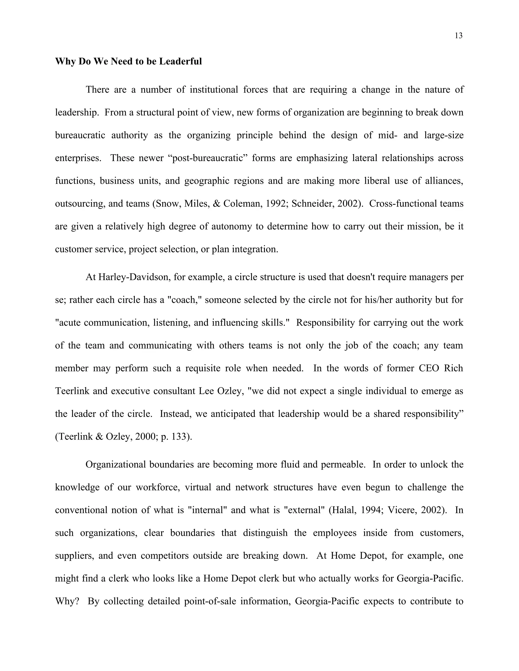 13
Why Do We Need to be Leaderful
There are a number of institutional forces that are requiring a change in the nature of
leadership. From a structural point of view, new forms of organization are beginning to break down
bureaucratic authority as the organizing principle behind the design of mid- and large-size
enterprises. These newer “post-bureaucratic” forms are emphasizing lateral relationships across
functions, business units, and geographic regions and are making more liberal use of alliances,
outsourcing, and teams (Snow, Miles, & Coleman, 1992; Schneider, 2002). Cross-functional teams
are given a relatively high degree of autonomy to determine how to carry out their mission, be it
customer service, project selection, or plan integration.
At Harley-Davidson, for example, a circle structure is used that doesn't require managers per
se; rather each circle has a "coach," someone selected by the circle not for his/her authority but for
"acute communication, listening, and influencing skills." Responsibility for carrying out the work
of the team and communicating with others teams is not only the job of the coach; any team
member may perform such a requisite role when needed. In the words of former CEO Rich
Teerlink and executive consultant Lee Ozley, "we did not expect a single individual to emerge as
the leader of the circle. Instead, we anticipated that leadership would be a shared responsibility”
(Teerlink & Ozley, 2000; p. 133).
Organizational boundaries are becoming more fluid and permeable. In order to unlock the
knowledge of our workforce, virtual and network structures have even begun to challenge the
conventional notion of what is "internal" and what is "external" (Halal, 1994; Vicere, 2002). In
such organizations, clear boundaries that distinguish the employees inside from customers,
suppliers, and even competitors outside are breaking down. At Home Depot, for example, one
might find a clerk who looks like a Home Depot clerk but who actually works for Georgia-Pacific.
Why? By collecting detailed point-of-sale information, Georgia-Pacific expects to contribute to
 