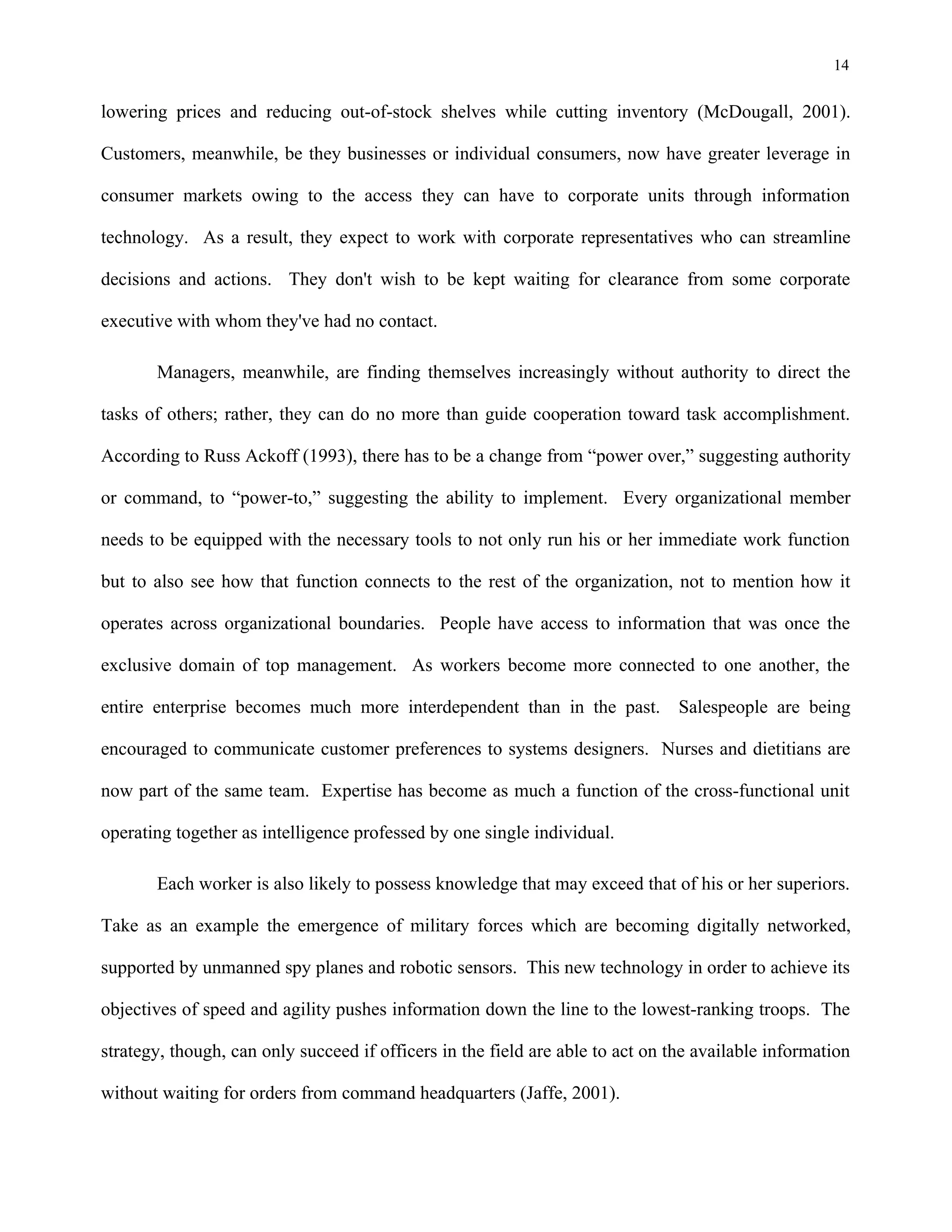 14
lowering prices and reducing out-of-stock shelves while cutting inventory (McDougall, 2001).
Customers, meanwhile, be they businesses or individual consumers, now have greater leverage in
consumer markets owing to the access they can have to corporate units through information
technology. As a result, they expect to work with corporate representatives who can streamline
decisions and actions. They don't wish to be kept waiting for clearance from some corporate
executive with whom they've had no contact.
Managers, meanwhile, are finding themselves increasingly without authority to direct the
tasks of others; rather, they can do no more than guide cooperation toward task accomplishment.
According to Russ Ackoff (1993), there has to be a change from “power over,” suggesting authority
or command, to “power-to,” suggesting the ability to implement. Every organizational member
needs to be equipped with the necessary tools to not only run his or her immediate work function
but to also see how that function connects to the rest of the organization, not to mention how it
operates across organizational boundaries. People have access to information that was once the
exclusive domain of top management. As workers become more connected to one another, the
entire enterprise becomes much more interdependent than in the past. Salespeople are being
encouraged to communicate customer preferences to systems designers. Nurses and dietitians are
now part of the same team. Expertise has become as much a function of the cross-functional unit
operating together as intelligence professed by one single individual.
Each worker is also likely to possess knowledge that may exceed that of his or her superiors.
Take as an example the emergence of military forces which are becoming digitally networked,
supported by unmanned spy planes and robotic sensors. This new technology in order to achieve its
objectives of speed and agility pushes information down the line to the lowest-ranking troops. The
strategy, though, can only succeed if officers in the field are able to act on the available information
without waiting for orders from command headquarters (Jaffe, 2001).
 