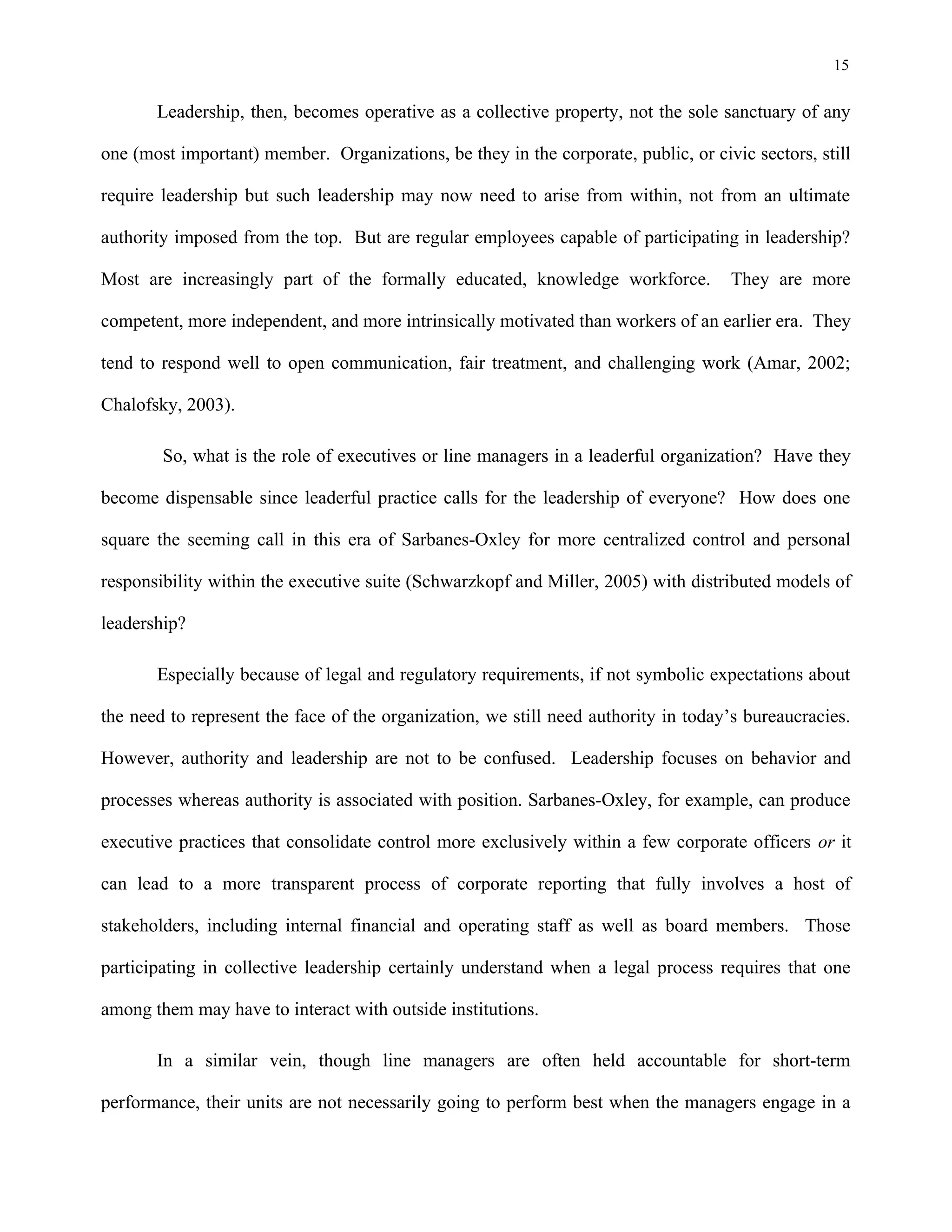 15
Leadership, then, becomes operative as a collective property, not the sole sanctuary of any
one (most important) member. Organizations, be they in the corporate, public, or civic sectors, still
require leadership but such leadership may now need to arise from within, not from an ultimate
authority imposed from the top. But are regular employees capable of participating in leadership?
Most are increasingly part of the formally educated, knowledge workforce. They are more
competent, more independent, and more intrinsically motivated than workers of an earlier era. They
tend to respond well to open communication, fair treatment, and challenging work (Amar, 2002;
Chalofsky, 2003).
So, what is the role of executives or line managers in a leaderful organization? Have they
become dispensable since leaderful practice calls for the leadership of everyone? How does one
square the seeming call in this era of Sarbanes-Oxley for more centralized control and personal
responsibility within the executive suite (Schwarzkopf and Miller, 2005) with distributed models of
leadership?
Especially because of legal and regulatory requirements, if not symbolic expectations about
the need to represent the face of the organization, we still need authority in today’s bureaucracies.
However, authority and leadership are not to be confused. Leadership focuses on behavior and
processes whereas authority is associated with position. Sarbanes-Oxley, for example, can produce
executive practices that consolidate control more exclusively within a few corporate officers or it
can lead to a more transparent process of corporate reporting that fully involves a host of
stakeholders, including internal financial and operating staff as well as board members. Those
participating in collective leadership certainly understand when a legal process requires that one
among them may have to interact with outside institutions.
In a similar vein, though line managers are often held accountable for short-term
performance, their units are not necessarily going to perform best when the managers engage in a
 