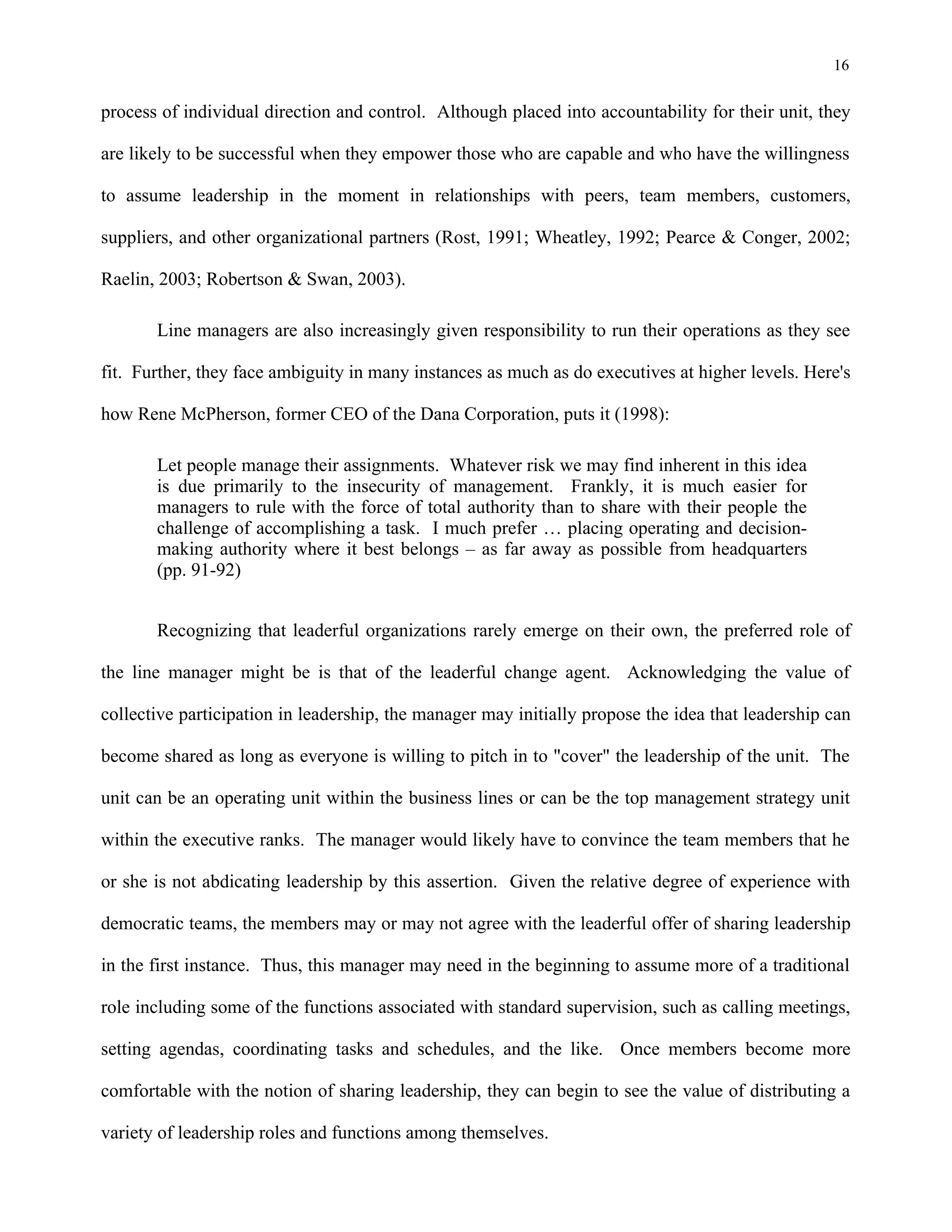 16
process of individual direction and control. Although placed into accountability for their unit, they
are likely to be successful when they empower those who are capable and who have the willingness
to assume leadership in the moment in relationships with peers, team members, customers,
suppliers, and other organizational partners (Rost, 1991; Wheatley, 1992; Pearce & Conger, 2002;
Raelin, 2003; Robertson & Swan, 2003).
Line managers are also increasingly given responsibility to run their operations as they see
fit. Further, they face ambiguity in many instances as much as do executives at higher levels. Here's
how Rene McPherson, former CEO of the Dana Corporation, puts it (1998):
Let people manage their assignments. Whatever risk we may find inherent in this idea
is due primarily to the insecurity of management. Frankly, it is much easier for
managers to rule with the force of total authority than to share with their people the
challenge of accomplishing a task. I much prefer … placing operating and decision-
making authority where it best belongs – as far away as possible from headquarters
(pp. 91-92)
Recognizing that leaderful organizations rarely emerge on their own, the preferred role of
the line manager might be is that of the leaderful change agent. Acknowledging the value of
collective participation in leadership, the manager may initially propose the idea that leadership can
become shared as long as everyone is willing to pitch in to "cover" the leadership of the unit. The
unit can be an operating unit within the business lines or can be the top management strategy unit
within the executive ranks. The manager would likely have to convince the team members that he
or she is not abdicating leadership by this assertion. Given the relative degree of experience with
democratic teams, the members may or may not agree with the leaderful offer of sharing leadership
in the first instance. Thus, this manager may need in the beginning to assume more of a traditional
role including some of the functions associated with standard supervision, such as calling meetings,
setting agendas, coordinating tasks and schedules, and the like. Once members become more
comfortable with the notion of sharing leadership, they can begin to see the value of distributing a
variety of leadership roles and functions among themselves.
 