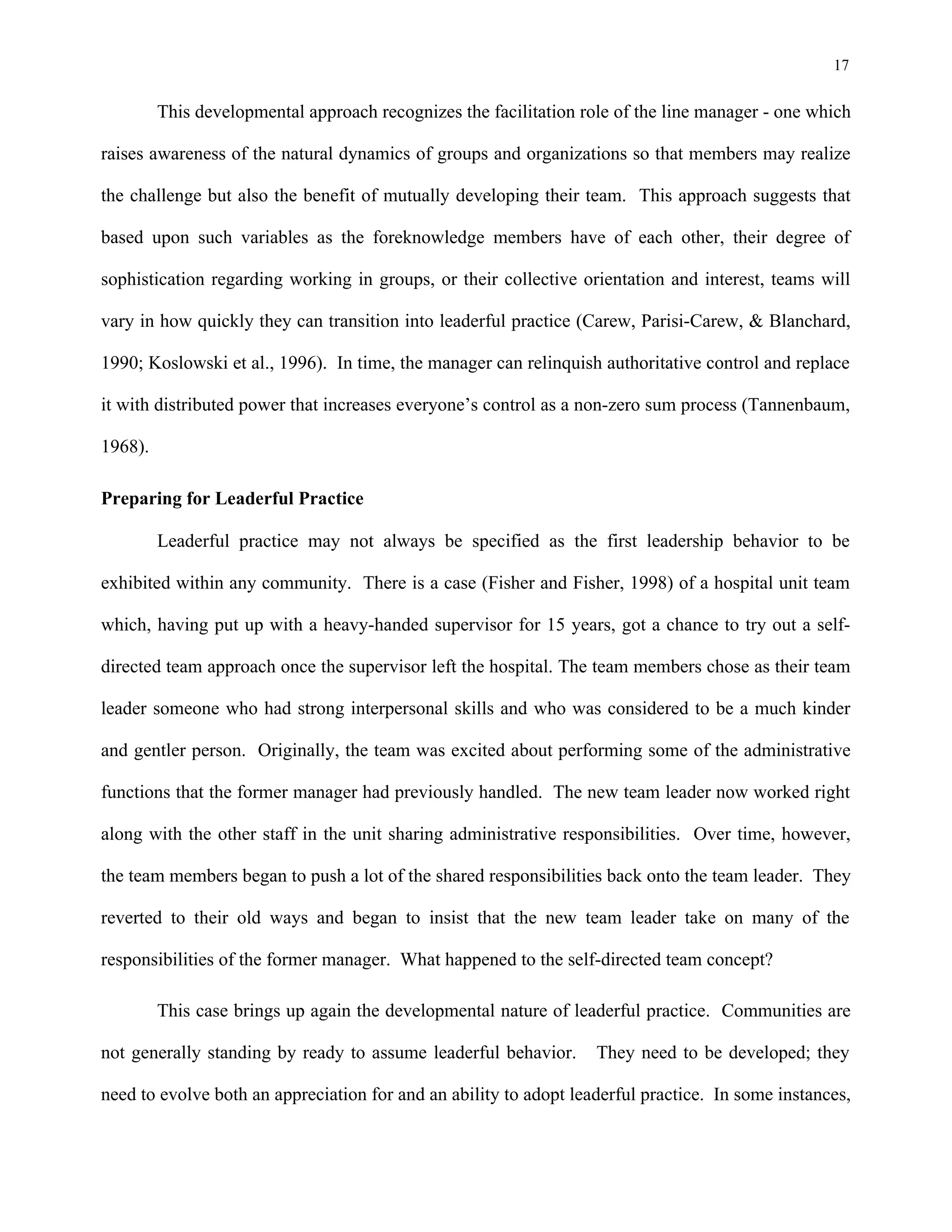 17
This developmental approach recognizes the facilitation role of the line manager - one which
raises awareness of the natural dynamics of groups and organizations so that members may realize
the challenge but also the benefit of mutually developing their team. This approach suggests that
based upon such variables as the foreknowledge members have of each other, their degree of
sophistication regarding working in groups, or their collective orientation and interest, teams will
vary in how quickly they can transition into leaderful practice (Carew, Parisi-Carew, & Blanchard,
1990; Koslowski et al., 1996). In time, the manager can relinquish authoritative control and replace
it with distributed power that increases everyone’s control as a non-zero sum process (Tannenbaum,
1968).
Preparing for Leaderful Practice
Leaderful practice may not always be specified as the first leadership behavior to be
exhibited within any community. There is a case (Fisher and Fisher, 1998) of a hospital unit team
which, having put up with a heavy-handed supervisor for 15 years, got a chance to try out a self-
directed team approach once the supervisor left the hospital. The team members chose as their team
leader someone who had strong interpersonal skills and who was considered to be a much kinder
and gentler person. Originally, the team was excited about performing some of the administrative
functions that the former manager had previously handled. The new team leader now worked right
along with the other staff in the unit sharing administrative responsibilities. Over time, however,
the team members began to push a lot of the shared responsibilities back onto the team leader. They
reverted to their old ways and began to insist that the new team leader take on many of the
responsibilities of the former manager. What happened to the self-directed team concept?
This case brings up again the developmental nature of leaderful practice. Communities are
not generally standing by ready to assume leaderful behavior. They need to be developed; they
need to evolve both an appreciation for and an ability to adopt leaderful practice. In some instances,
 