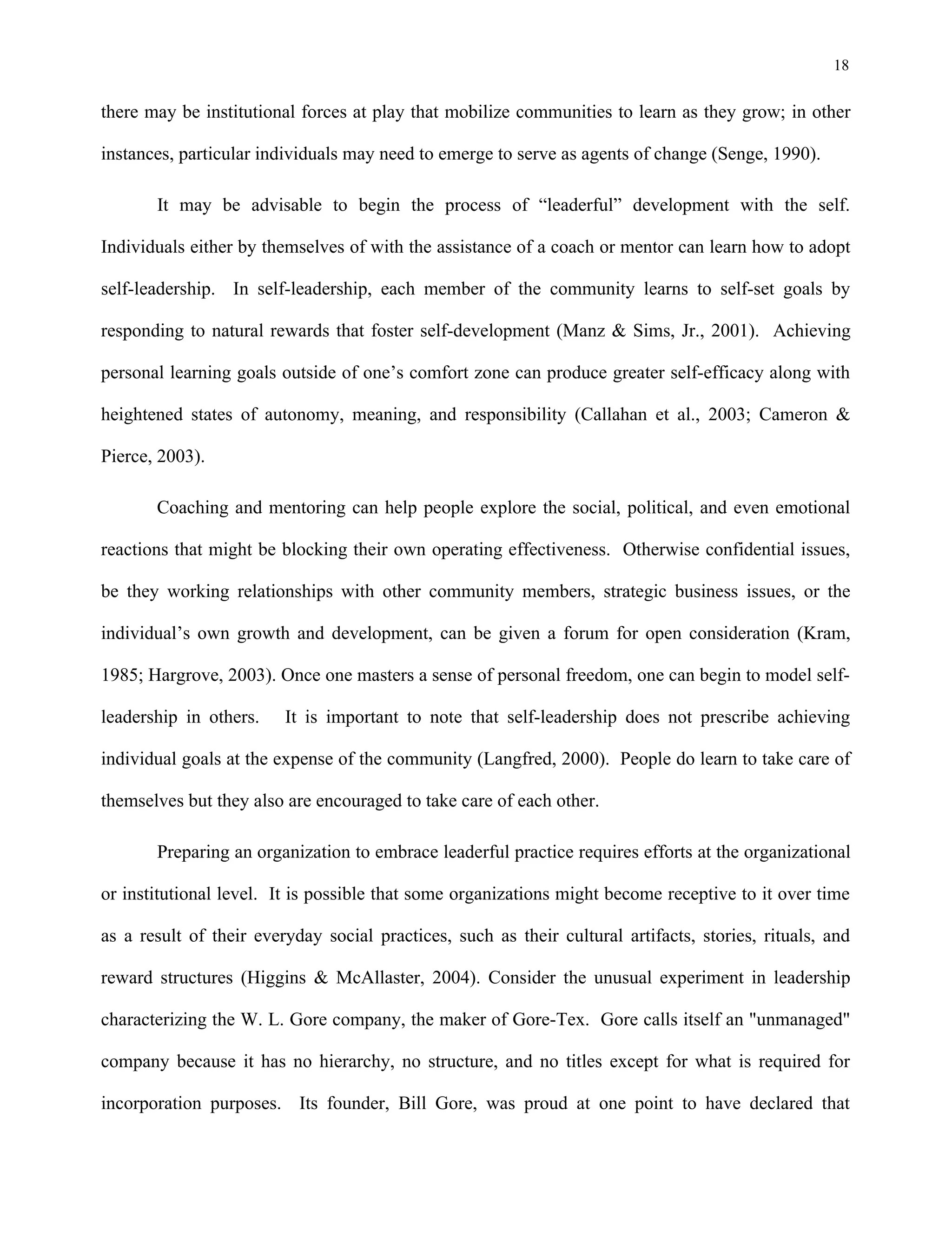 18
there may be institutional forces at play that mobilize communities to learn as they grow; in other
instances, particular individuals may need to emerge to serve as agents of change (Senge, 1990).
It may be advisable to begin the process of “leaderful” development with the self.
Individuals either by themselves of with the assistance of a coach or mentor can learn how to adopt
self-leadership. In self-leadership, each member of the community learns to self-set goals by
responding to natural rewards that foster self-development (Manz & Sims, Jr., 2001). Achieving
personal learning goals outside of one’s comfort zone can produce greater self-efficacy along with
heightened states of autonomy, meaning, and responsibility (Callahan et al., 2003; Cameron &
Pierce, 2003).
Coaching and mentoring can help people explore the social, political, and even emotional
reactions that might be blocking their own operating effectiveness. Otherwise confidential issues,
be they working relationships with other community members, strategic business issues, or the
individual’s own growth and development, can be given a forum for open consideration (Kram,
1985; Hargrove, 2003). Once one masters a sense of personal freedom, one can begin to model self-
leadership in others. It is important to note that self-leadership does not prescribe achieving
individual goals at the expense of the community (Langfred, 2000). People do learn to take care of
themselves but they also are encouraged to take care of each other.
Preparing an organization to embrace leaderful practice requires efforts at the organizational
or institutional level. It is possible that some organizations might become receptive to it over time
as a result of their everyday social practices, such as their cultural artifacts, stories, rituals, and
reward structures (Higgins & McAllaster, 2004). Consider the unusual experiment in leadership
characterizing the W. L. Gore company, the maker of Gore-Tex. Gore calls itself an "unmanaged"
company because it has no hierarchy, no structure, and no titles except for what is required for
incorporation purposes. Its founder, Bill Gore, was proud at one point to have declared that
 