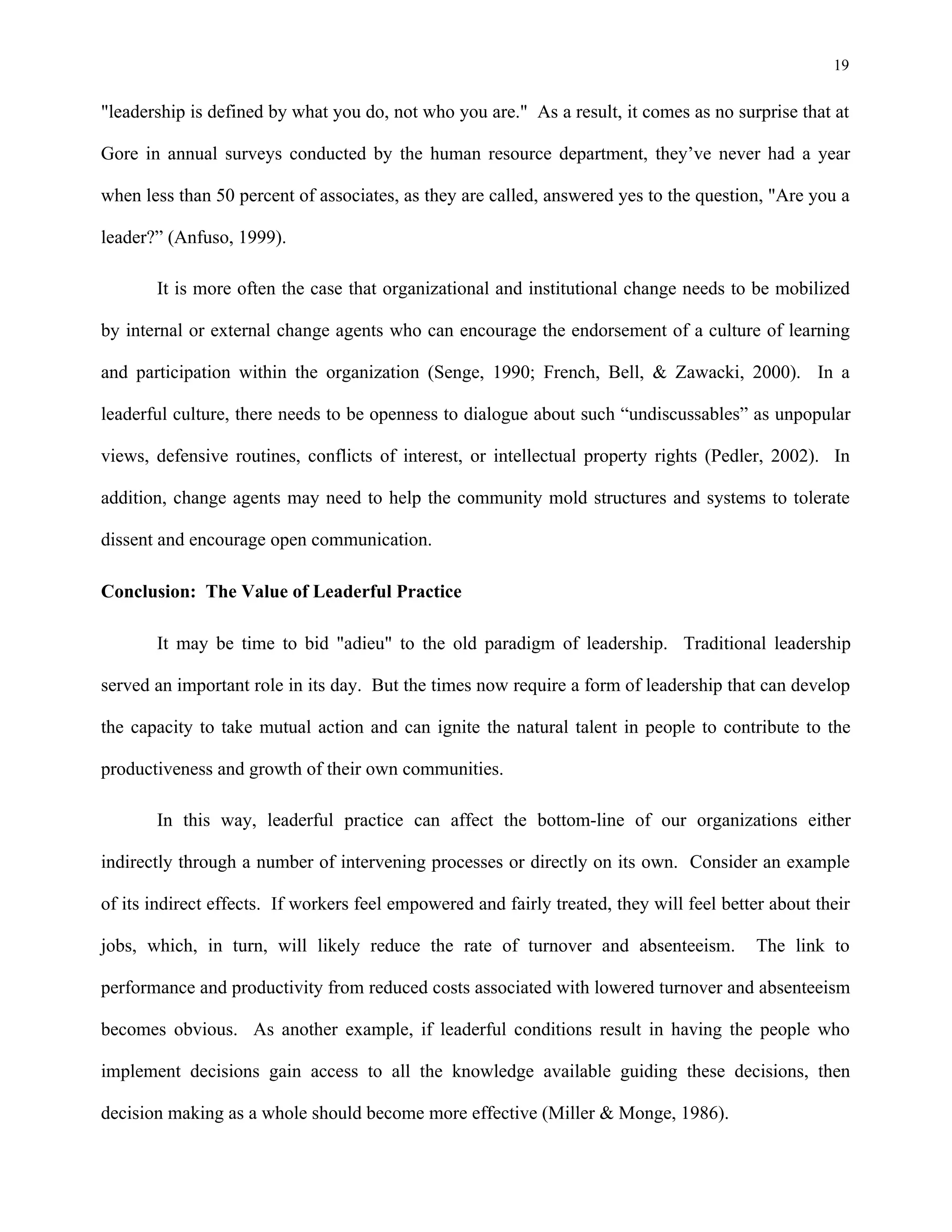 19
"leadership is defined by what you do, not who you are." As a result, it comes as no surprise that at
Gore in annual surveys conducted by the human resource department, they’ve never had a year
when less than 50 percent of associates, as they are called, answered yes to the question, "Are you a
leader?” (Anfuso, 1999).
It is more often the case that organizational and institutional change needs to be mobilized
by internal or external change agents who can encourage the endorsement of a culture of learning
and participation within the organization (Senge, 1990; French, Bell, & Zawacki, 2000). In a
leaderful culture, there needs to be openness to dialogue about such “undiscussables” as unpopular
views, defensive routines, conflicts of interest, or intellectual property rights (Pedler, 2002). In
addition, change agents may need to help the community mold structures and systems to tolerate
dissent and encourage open communication.
Conclusion: The Value of Leaderful Practice
It may be time to bid "adieu" to the old paradigm of leadership. Traditional leadership
served an important role in its day. But the times now require a form of leadership that can develop
the capacity to take mutual action and can ignite the natural talent in people to contribute to the
productiveness and growth of their own communities.
In this way, leaderful practice can affect the bottom-line of our organizations either
indirectly through a number of intervening processes or directly on its own. Consider an example
of its indirect effects. If workers feel empowered and fairly treated, they will feel better about their
jobs, which, in turn, will likely reduce the rate of turnover and absenteeism. The link to
performance and productivity from reduced costs associated with lowered turnover and absenteeism
becomes obvious. As another example, if leaderful conditions result in having the people who
implement decisions gain access to all the knowledge available guiding these decisions, then
decision making as a whole should become more effective (Miller & Monge, 1986).
 