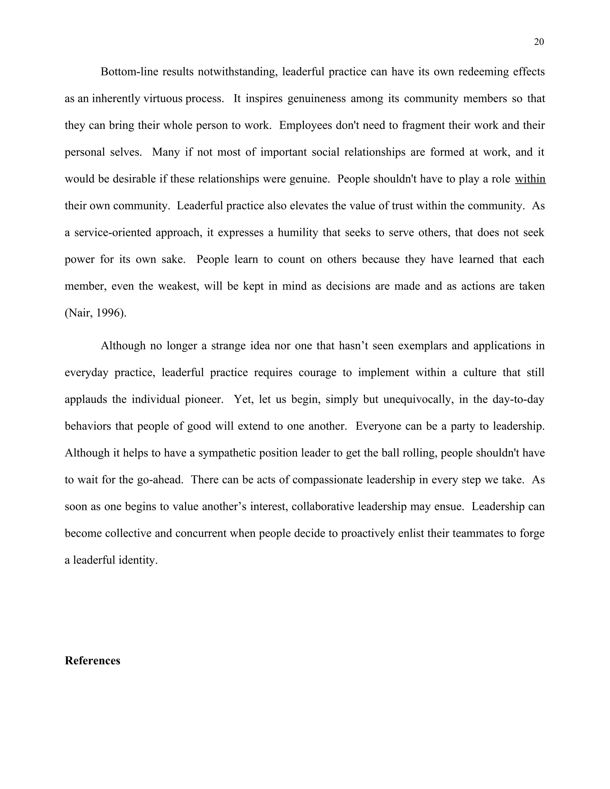 20
Bottom-line results notwithstanding, leaderful practice can have its own redeeming effects
as an inherently virtuous process. It inspires genuineness among its community members so that
they can bring their whole person to work. Employees don't need to fragment their work and their
personal selves. Many if not most of important social relationships are formed at work, and it
would be desirable if these relationships were genuine. People shouldn't have to play a role within
their own community. Leaderful practice also elevates the value of trust within the community. As
a service-oriented approach, it expresses a humility that seeks to serve others, that does not seek
power for its own sake. People learn to count on others because they have learned that each
member, even the weakest, will be kept in mind as decisions are made and as actions are taken
(Nair, 1996).
Although no longer a strange idea nor one that hasn’t seen exemplars and applications in
everyday practice, leaderful practice requires courage to implement within a culture that still
applauds the individual pioneer. Yet, let us begin, simply but unequivocally, in the day-to-day
behaviors that people of good will extend to one another. Everyone can be a party to leadership.
Although it helps to have a sympathetic position leader to get the ball rolling, people shouldn't have
to wait for the go-ahead. There can be acts of compassionate leadership in every step we take. As
soon as one begins to value another’s interest, collaborative leadership may ensue. Leadership can
become collective and concurrent when people decide to proactively enlist their teammates to forge
a leaderful identity.
References
 