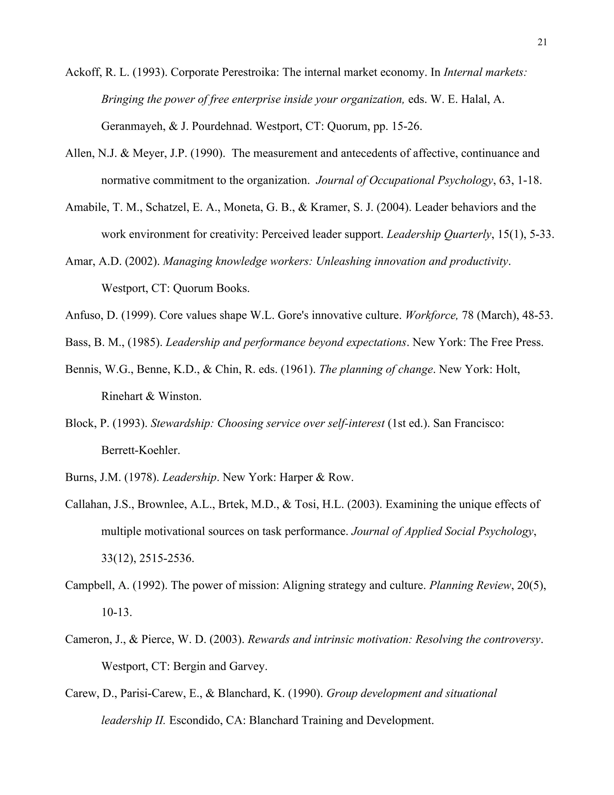 21
Ackoff, R. L. (1993). Corporate Perestroika: The internal market economy. In Internal markets:
Bringing the power of free enterprise inside your organization, eds. W. E. Halal, A.
Geranmayeh, & J. Pourdehnad. Westport, CT: Quorum, pp. 15-26.
Allen, N.J. & Meyer, J.P. (1990). The measurement and antecedents of affective, continuance and
normative commitment to the organization. Journal of Occupational Psychology, 63, 1-18.
Amabile, T. M., Schatzel, E. A., Moneta, G. B., & Kramer, S. J. (2004). Leader behaviors and the
work environment for creativity: Perceived leader support. Leadership Quarterly, 15(1), 5-33.
Amar, A.D. (2002). Managing knowledge workers: Unleashing innovation and productivity.
Westport, CT: Quorum Books.
Anfuso, D. (1999). Core values shape W.L. Gore's innovative culture. Workforce, 78 (March), 48-53.
Bass, B. M., (1985). Leadership and performance beyond expectations. New York: The Free Press.
Bennis, W.G., Benne, K.D., & Chin, R. eds. (1961). The planning of change. New York: Holt,
Rinehart & Winston.
Block, P. (1993). Stewardship: Choosing service over self-interest (1st ed.). San Francisco:
Berrett-Koehler.
Burns, J.M. (1978). Leadership. New York: Harper & Row.
Callahan, J.S., Brownlee, A.L., Brtek, M.D., & Tosi, H.L. (2003). Examining the unique effects of
multiple motivational sources on task performance. Journal of Applied Social Psychology,
33(12), 2515-2536.
Campbell, A. (1992). The power of mission: Aligning strategy and culture. Planning Review, 20(5),
10-13.
Cameron, J., & Pierce, W. D. (2003). Rewards and intrinsic motivation: Resolving the controversy.
Westport, CT: Bergin and Garvey.
Carew, D., Parisi-Carew, E., & Blanchard, K. (1990). Group development and situational
leadership II. Escondido, CA: Blanchard Training and Development.
 