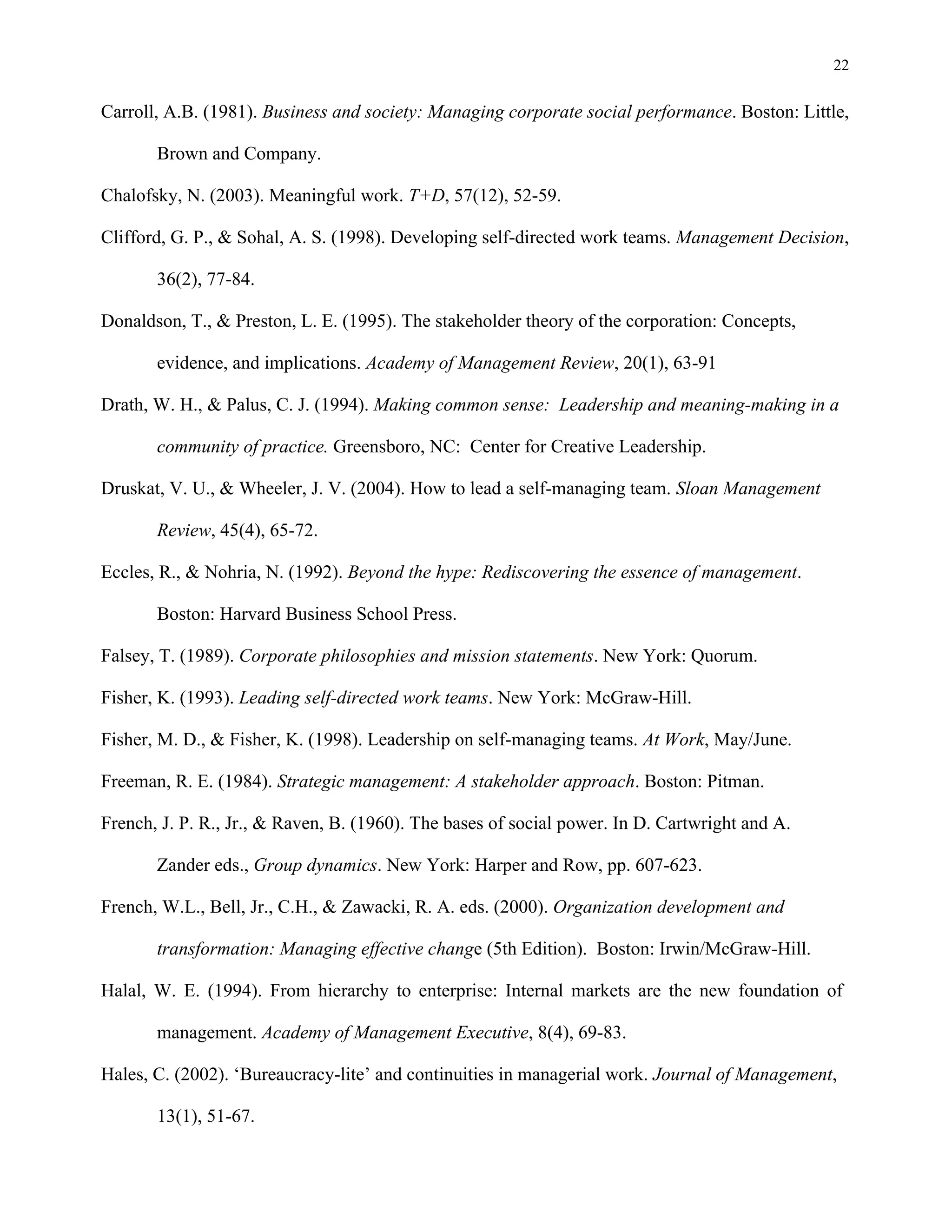 22
Carroll, A.B. (1981). Business and society: Managing corporate social performance. Boston: Little,
Brown and Company.
Chalofsky, N. (2003). Meaningful work. T+D, 57(12), 52-59.
Clifford, G. P., & Sohal, A. S. (1998). Developing self-directed work teams. Management Decision,
36(2), 77-84.
Donaldson, T., & Preston, L. E. (1995). The stakeholder theory of the corporation: Concepts,
evidence, and implications. Academy of Management Review, 20(1), 63-91
Drath, W. H., & Palus, C. J. (1994). Making common sense: Leadership and meaning-making in a
community of practice. Greensboro, NC: Center for Creative Leadership.
Druskat, V. U., & Wheeler, J. V. (2004). How to lead a self-managing team. Sloan Management
Review, 45(4), 65-72.
Eccles, R., & Nohria, N. (1992). Beyond the hype: Rediscovering the essence of management.
Boston: Harvard Business School Press.
Falsey, T. (1989). Corporate philosophies and mission statements. New York: Quorum.
Fisher, K. (1993). Leading self-directed work teams. New York: McGraw-Hill.
Fisher, M. D., & Fisher, K. (1998). Leadership on self-managing teams. At Work, May/June.
Freeman, R. E. (1984). Strategic management: A stakeholder approach. Boston: Pitman.
French, J. P. R., Jr., & Raven, B. (1960). The bases of social power. In D. Cartwright and A.
Zander eds., Group dynamics. New York: Harper and Row, pp. 607-623.
French, W.L., Bell, Jr., C.H., & Zawacki, R. A. eds. (2000). Organization development and
transformation: Managing effective change (5th Edition). Boston: Irwin/McGraw-Hill.
Halal, W. E. (1994). From hierarchy to enterprise: Internal markets are the new foundation of
management. Academy of Management Executive, 8(4), 69-83.
Hales, C. (2002). ‘Bureaucracy-lite’ and continuities in managerial work. Journal of Management,
13(1), 51-67.
 