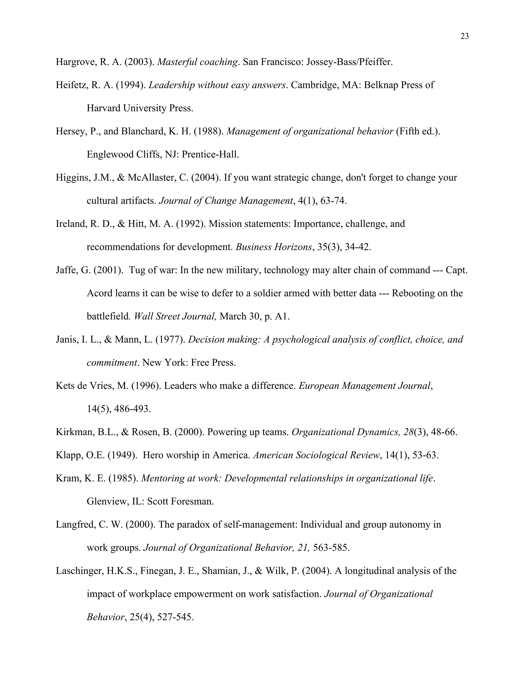 23
Hargrove, R. A. (2003). Masterful coaching. San Francisco: Jossey-Bass/Pfeiffer.
Heifetz, R. A. (1994). Leadership without easy answers. Cambridge, MA: Belknap Press of
Harvard University Press.
Hersey, P., and Blanchard, K. H. (1988). Management of organizational behavior (Fifth ed.).
Englewood Cliffs, NJ: Prentice-Hall.
Higgins, J.M., & McAllaster, C. (2004). If you want strategic change, don't forget to change your
cultural artifacts. Journal of Change Management, 4(1), 63-74.
Ireland, R. D., & Hitt, M. A. (1992). Mission statements: Importance, challenge, and
recommendations for development. Business Horizons, 35(3), 34-42.
Jaffe, G. (2001). Tug of war: In the new military, technology may alter chain of command --- Capt.
Acord learns it can be wise to defer to a soldier armed with better data --- Rebooting on the
battlefield. Wall Street Journal, March 30, p. A1.
Janis, I. L., & Mann, L. (1977). Decision making: A psychological analysis of conflict, choice, and
commitment. New York: Free Press.
Kets de Vries, M. (1996). Leaders who make a difference. European Management Journal,
14(5), 486-493.
Kirkman, B.L., & Rosen, B. (2000). Powering up teams. Organizational Dynamics, 28(3), 48-66.
Klapp, O.E. (1949). Hero worship in America. American Sociological Review, 14(1), 53-63.
Kram, K. E. (1985). Mentoring at work: Developmental relationships in organizational life.
Glenview, IL: Scott Foresman.
Langfred, C. W. (2000). The paradox of self-management: Individual and group autonomy in
work groups. Journal of Organizational Behavior, 21, 563-585.
Laschinger, H.K.S., Finegan, J. E., Shamian, J., & Wilk, P. (2004). A longitudinal analysis of the
impact of workplace empowerment on work satisfaction. Journal of Organizational
Behavior, 25(4), 527-545.
 