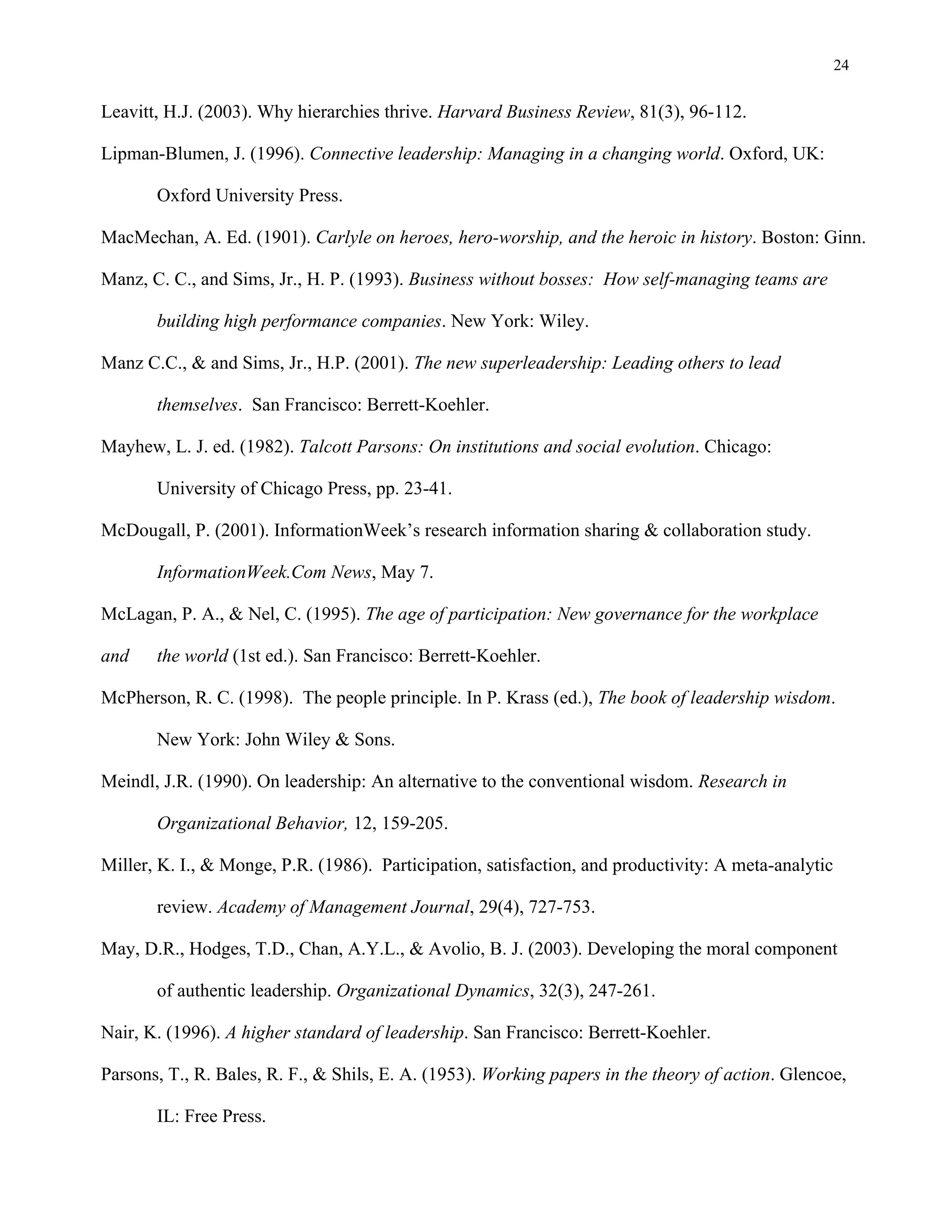 24
Leavitt, H.J. (2003). Why hierarchies thrive. Harvard Business Review, 81(3), 96-112.
Lipman-Blumen, J. (1996). Connective leadership: Managing in a changing world. Oxford, UK:
Oxford University Press.
MacMechan, A. Ed. (1901). Carlyle on heroes, hero-worship, and the heroic in history. Boston: Ginn.
Manz, C. C., and Sims, Jr., H. P. (1993). Business without bosses: How self-managing teams are
building high performance companies. New York: Wiley.
Manz C.C., & and Sims, Jr., H.P. (2001). The new superleadership: Leading others to lead
themselves. San Francisco: Berrett-Koehler.
Mayhew, L. J. ed. (1982). Talcott Parsons: On institutions and social evolution. Chicago:
University of Chicago Press, pp. 23-41.
McDougall, P. (2001). InformationWeek’s research information sharing & collaboration study.
InformationWeek.Com News, May 7.
McLagan, P. A., & Nel, C. (1995). The age of participation: New governance for the workplace
and the world (1st ed.). San Francisco: Berrett-Koehler.
McPherson, R. C. (1998). The people principle. In P. Krass (ed.), The book of leadership wisdom.
New York: John Wiley & Sons.
Meindl, J.R. (1990). On leadership: An alternative to the conventional wisdom. Research in
Organizational Behavior, 12, 159-205.
Miller, K. I., & Monge, P.R. (1986). Participation, satisfaction, and productivity: A meta-analytic
review. Academy of Management Journal, 29(4), 727-753.
May, D.R., Hodges, T.D., Chan, A.Y.L., & Avolio, B. J. (2003). Developing the moral component
of authentic leadership. Organizational Dynamics, 32(3), 247-261.
Nair, K. (1996). A higher standard of leadership. San Francisco: Berrett-Koehler.
Parsons, T., R. Bales, R. F., & Shils, E. A. (1953). Working papers in the theory of action. Glencoe,
IL: Free Press.
 