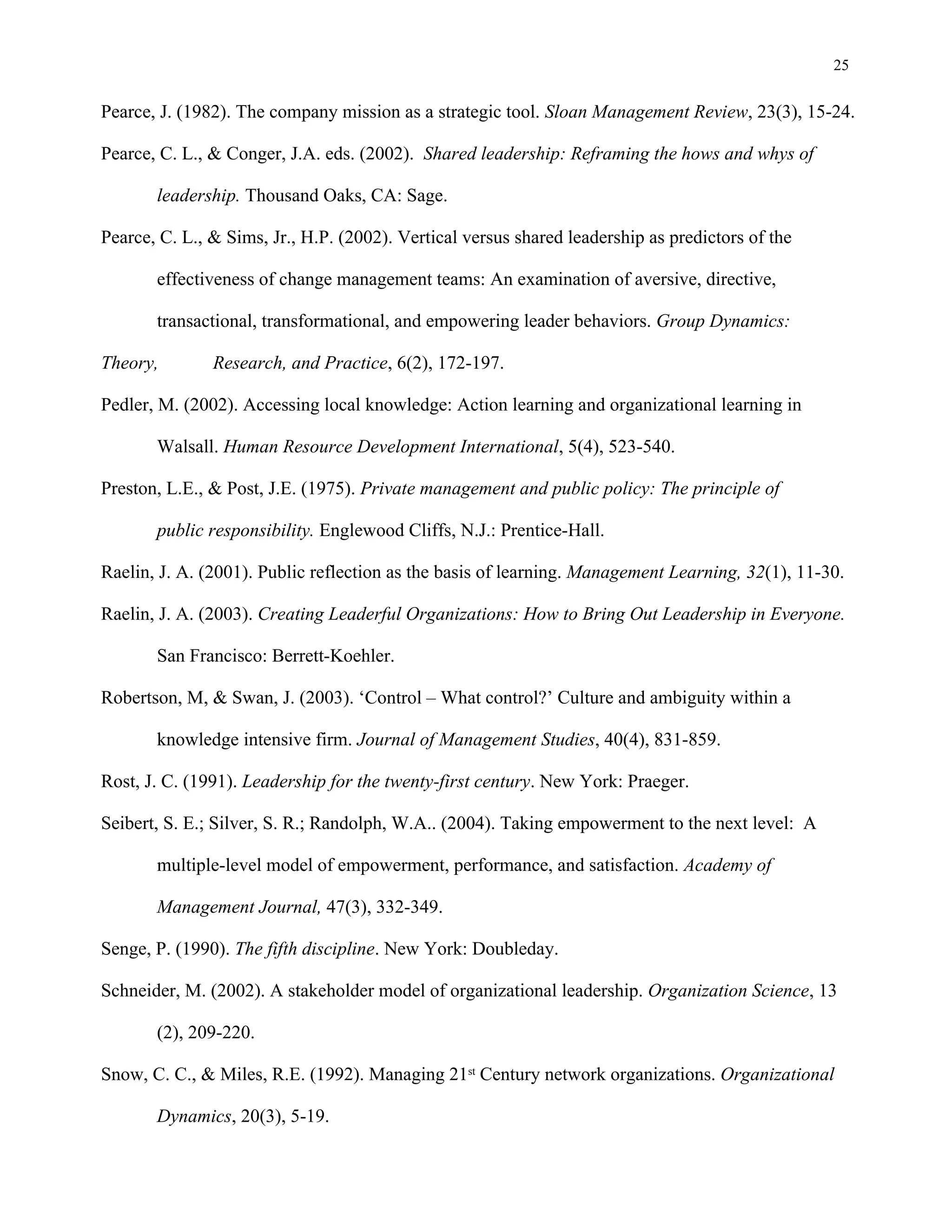 25
Pearce, J. (1982). The company mission as a strategic tool. Sloan Management Review, 23(3), 15-24.
Pearce, C. L., & Conger, J.A. eds. (2002). Shared leadership: Reframing the hows and whys of
leadership. Thousand Oaks, CA: Sage.
Pearce, C. L., & Sims, Jr., H.P. (2002). Vertical versus shared leadership as predictors of the
effectiveness of change management teams: An examination of aversive, directive,
transactional, transformational, and empowering leader behaviors. Group Dynamics:
Theory, Research, and Practice, 6(2), 172-197.
Pedler, M. (2002). Accessing local knowledge: Action learning and organizational learning in
Walsall. Human Resource Development International, 5(4), 523-540.
Preston, L.E., & Post, J.E. (1975). Private management and public policy: The principle of
public responsibility. Englewood Cliffs, N.J.: Prentice-Hall.
Raelin, J. A. (2001). Public reflection as the basis of learning. Management Learning, 32(1), 11-30.
Raelin, J. A. (2003). Creating Leaderful Organizations: How to Bring Out Leadership in Everyone.
San Francisco: Berrett-Koehler.
Robertson, M, & Swan, J. (2003). ‘Control – What control?’ Culture and ambiguity within a
knowledge intensive firm. Journal of Management Studies, 40(4), 831-859.
Rost, J. C. (1991). Leadership for the twenty-first century. New York: Praeger.
Seibert, S. E.; Silver, S. R.; Randolph, W.A.. (2004). Taking empowerment to the next level: A
multiple-level model of empowerment, performance, and satisfaction. Academy of
Management Journal, 47(3), 332-349.
Senge, P. (1990). The fifth discipline. New York: Doubleday.
Schneider, M. (2002). A stakeholder model of organizational leadership. Organization Science, 13
(2), 209-220.
Snow, C. C., & Miles, R.E. (1992). Managing 21st Century network organizations. Organizational
Dynamics, 20(3), 5-19.
 