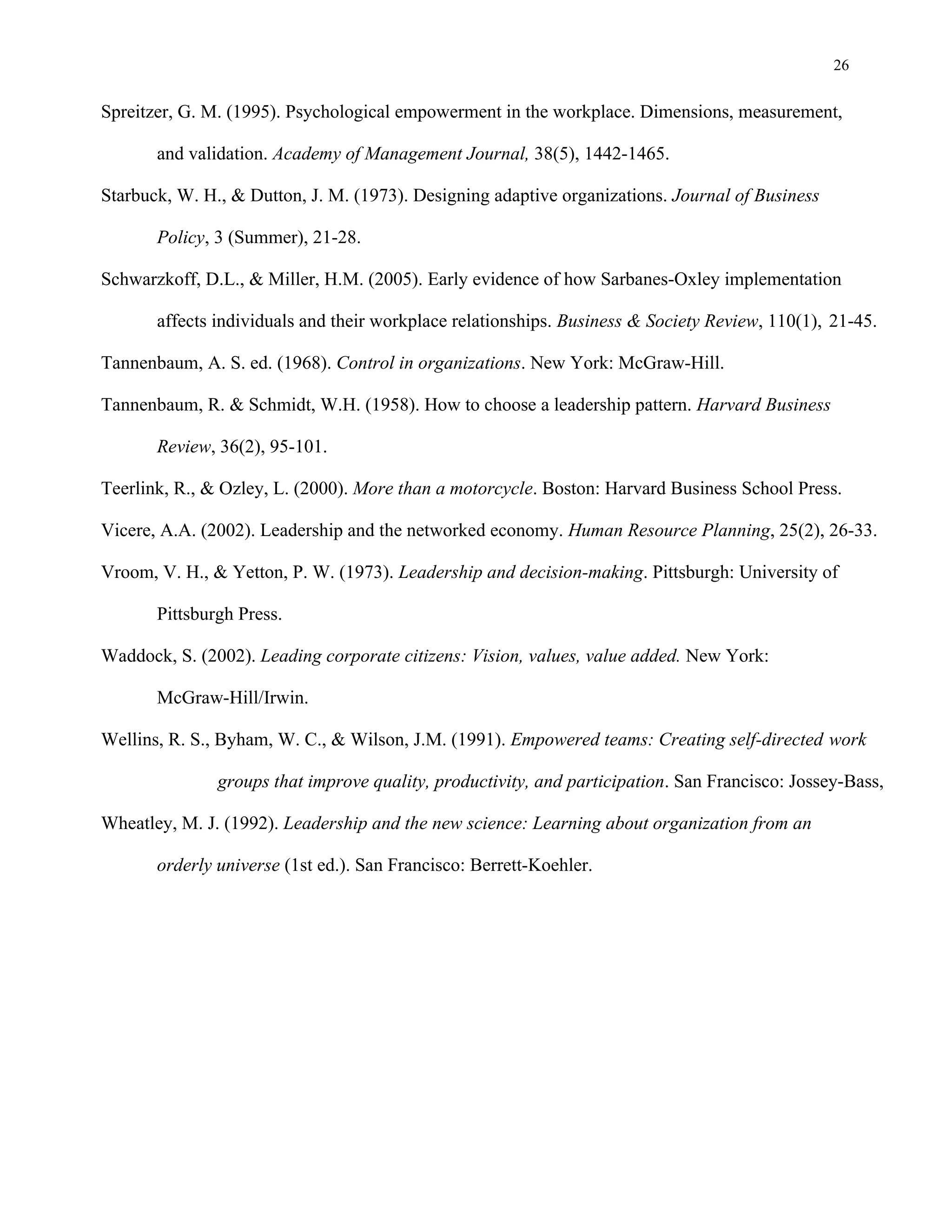 26
Spreitzer, G. M. (1995). Psychological empowerment in the workplace. Dimensions, measurement,
and validation. Academy of Management Journal, 38(5), 1442-1465.
Starbuck, W. H., & Dutton, J. M. (1973). Designing adaptive organizations. Journal of Business
Policy, 3 (Summer), 21-28.
Schwarzkoff, D.L., & Miller, H.M. (2005). Early evidence of how Sarbanes-Oxley implementation
affects individuals and their workplace relationships. Business & Society Review, 110(1), 21-45.
Tannenbaum, A. S. ed. (1968). Control in organizations. New York: McGraw-Hill.
Tannenbaum, R. & Schmidt, W.H. (1958). How to choose a leadership pattern. Harvard Business
Review, 36(2), 95-101.
Teerlink, R., & Ozley, L. (2000). More than a motorcycle. Boston: Harvard Business School Press.
Vicere, A.A. (2002). Leadership and the networked economy. Human Resource Planning, 25(2), 26-33.
Vroom, V. H., & Yetton, P. W. (1973). Leadership and decision-making. Pittsburgh: University of
Pittsburgh Press.
Waddock, S. (2002). Leading corporate citizens: Vision, values, value added. New York:
McGraw-Hill/Irwin.
Wellins, R. S., Byham, W. C., & Wilson, J.M. (1991). Empowered teams: Creating self-directed work
groups that improve quality, productivity, and participation. San Francisco: Jossey-Bass,
Wheatley, M. J. (1992). Leadership and the new science: Learning about organization from an
orderly universe (1st ed.). San Francisco: Berrett-Koehler.
 