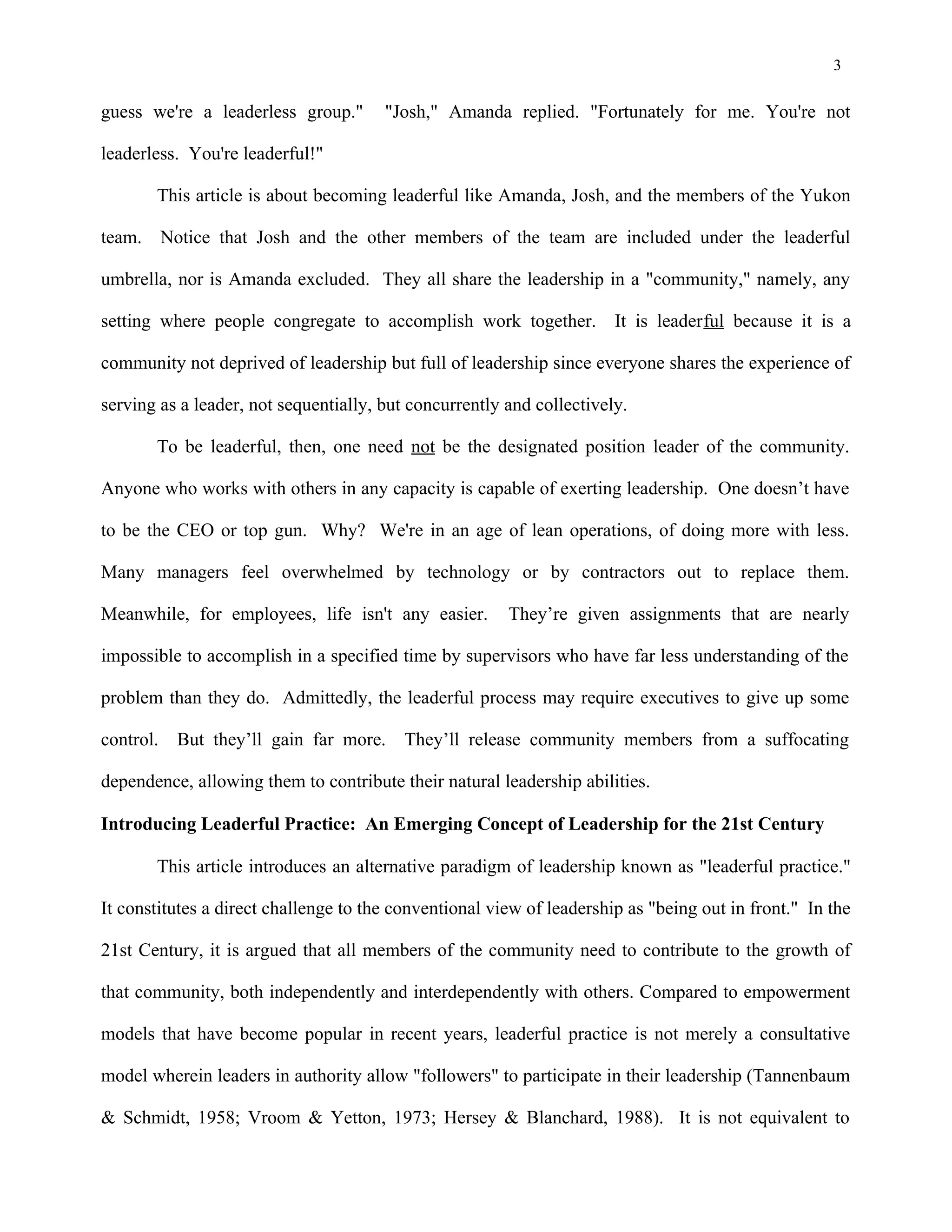 3
guess we're a leaderless group." "Josh," Amanda replied. "Fortunately for me. You're not
leaderless. You're leaderful!"
This article is about becoming leaderful like Amanda, Josh, and the members of the Yukon
team. Notice that Josh and the other members of the team are included under the leaderful
umbrella, nor is Amanda excluded. They all share the leadership in a "community," namely, any
setting where people congregate to accomplish work together. It is leaderful because it is a
community not deprived of leadership but full of leadership since everyone shares the experience of
serving as a leader, not sequentially, but concurrently and collectively.
To be leaderful, then, one need not be the designated position leader of the community.
Anyone who works with others in any capacity is capable of exerting leadership. One doesn’t have
to be the CEO or top gun. Why? We're in an age of lean operations, of doing more with less.
Many managers feel overwhelmed by technology or by contractors out to replace them.
Meanwhile, for employees, life isn't any easier. They’re given assignments that are nearly
impossible to accomplish in a specified time by supervisors who have far less understanding of the
problem than they do. Admittedly, the leaderful process may require executives to give up some
control. But they’ll gain far more. They’ll release community members from a suffocating
dependence, allowing them to contribute their natural leadership abilities.
Introducing Leaderful Practice: An Emerging Concept of Leadership for the 21st Century
This article introduces an alternative paradigm of leadership known as "leaderful practice."
It constitutes a direct challenge to the conventional view of leadership as "being out in front." In the
21st Century, it is argued that all members of the community need to contribute to the growth of
that community, both independently and interdependently with others. Compared to empowerment
models that have become popular in recent years, leaderful practice is not merely a consultative
model wherein leaders in authority allow "followers" to participate in their leadership (Tannenbaum
& Schmidt, 1958; Vroom & Yetton, 1973; Hersey & Blanchard, 1988). It is not equivalent to
 