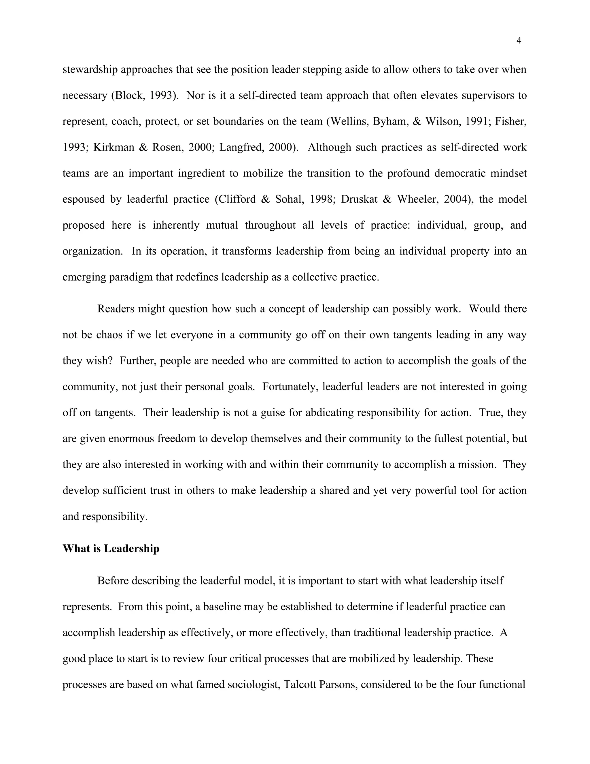 4
stewardship approaches that see the position leader stepping aside to allow others to take over when
necessary (Block, 1993). Nor is it a self-directed team approach that often elevates supervisors to
represent, coach, protect, or set boundaries on the team (Wellins, Byham, & Wilson, 1991; Fisher,
1993; Kirkman & Rosen, 2000; Langfred, 2000). Although such practices as self-directed work
teams are an important ingredient to mobilize the transition to the profound democratic mindset
espoused by leaderful practice (Clifford & Sohal, 1998; Druskat & Wheeler, 2004), the model
proposed here is inherently mutual throughout all levels of practice: individual, group, and
organization. In its operation, it transforms leadership from being an individual property into an
emerging paradigm that redefines leadership as a collective practice.
Readers might question how such a concept of leadership can possibly work. Would there
not be chaos if we let everyone in a community go off on their own tangents leading in any way
they wish? Further, people are needed who are committed to action to accomplish the goals of the
community, not just their personal goals. Fortunately, leaderful leaders are not interested in going
off on tangents. Their leadership is not a guise for abdicating responsibility for action. True, they
are given enormous freedom to develop themselves and their community to the fullest potential, but
they are also interested in working with and within their community to accomplish a mission. They
develop sufficient trust in others to make leadership a shared and yet very powerful tool for action
and responsibility.
What is Leadership
Before describing the leaderful model, it is important to start with what leadership itself
represents. From this point, a baseline may be established to determine if leaderful practice can
accomplish leadership as effectively, or more effectively, than traditional leadership practice. A
good place to start is to review four critical processes that are mobilized by leadership. These
processes are based on what famed sociologist, Talcott Parsons, considered to be the four functional
 