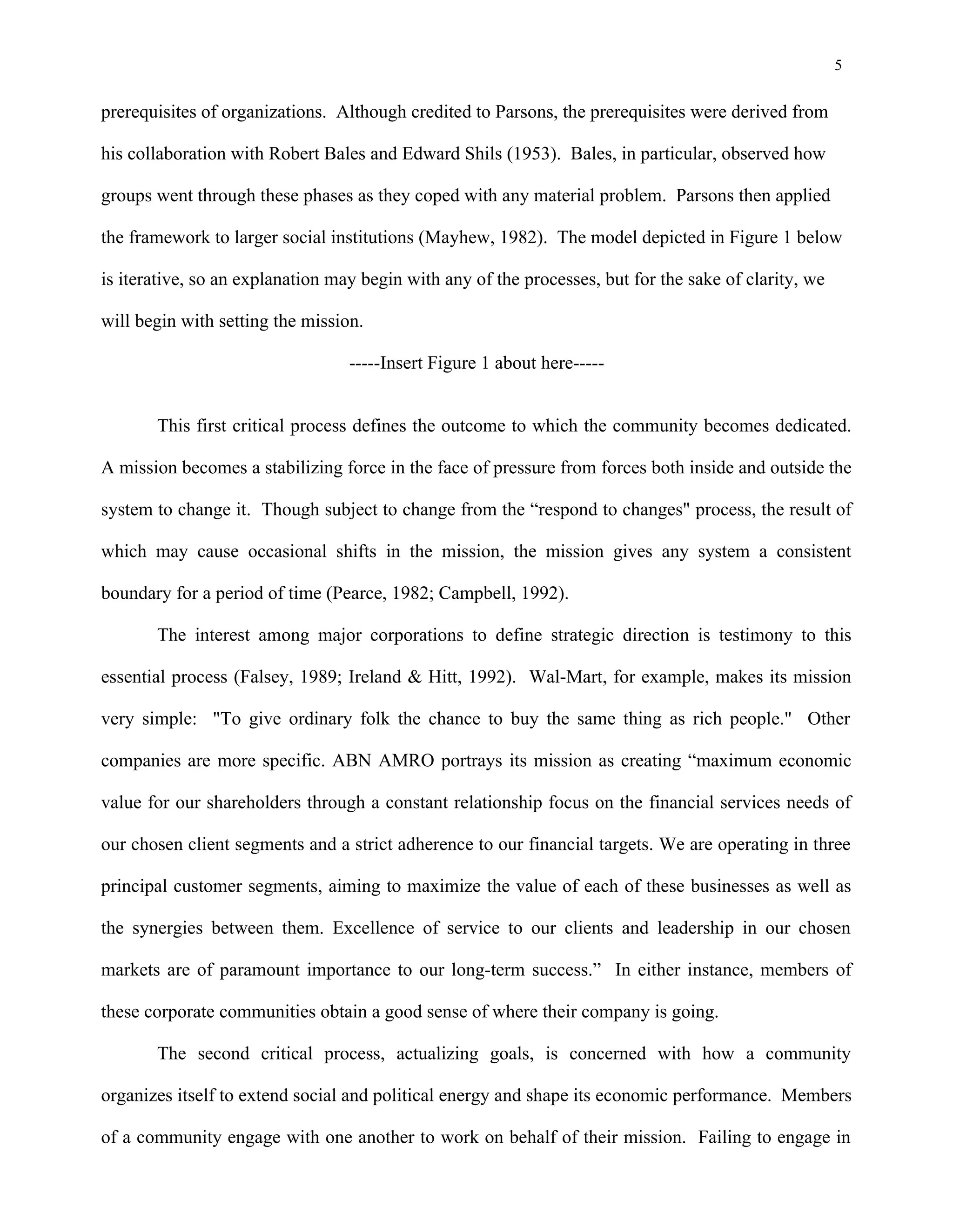 5
prerequisites of organizations. Although credited to Parsons, the prerequisites were derived from
his collaboration with Robert Bales and Edward Shils (1953). Bales, in particular, observed how
groups went through these phases as they coped with any material problem. Parsons then applied
the framework to larger social institutions (Mayhew, 1982). The model depicted in Figure 1 below
is iterative, so an explanation may begin with any of the processes, but for the sake of clarity, we
will begin with setting the mission.
-----Insert Figure 1 about here-----
This first critical process defines the outcome to which the community becomes dedicated.
A mission becomes a stabilizing force in the face of pressure from forces both inside and outside the
system to change it. Though subject to change from the “respond to changes" process, the result of
which may cause occasional shifts in the mission, the mission gives any system a consistent
boundary for a period of time (Pearce, 1982; Campbell, 1992).
The interest among major corporations to define strategic direction is testimony to this
essential process (Falsey, 1989; Ireland & Hitt, 1992). Wal-Mart, for example, makes its mission
very simple: "To give ordinary folk the chance to buy the same thing as rich people." Other
companies are more specific. ABN AMRO portrays its mission as creating “maximum economic
value for our shareholders through a constant relationship focus on the financial services needs of
our chosen client segments and a strict adherence to our financial targets. We are operating in three
principal customer segments, aiming to maximize the value of each of these businesses as well as
the synergies between them. Excellence of service to our clients and leadership in our chosen
markets are of paramount importance to our long-term success.” In either instance, members of
these corporate communities obtain a good sense of where their company is going.
The second critical process, actualizing goals, is concerned with how a community
organizes itself to extend social and political energy and shape its economic performance. Members
of a community engage with one another to work on behalf of their mission. Failing to engage in
 