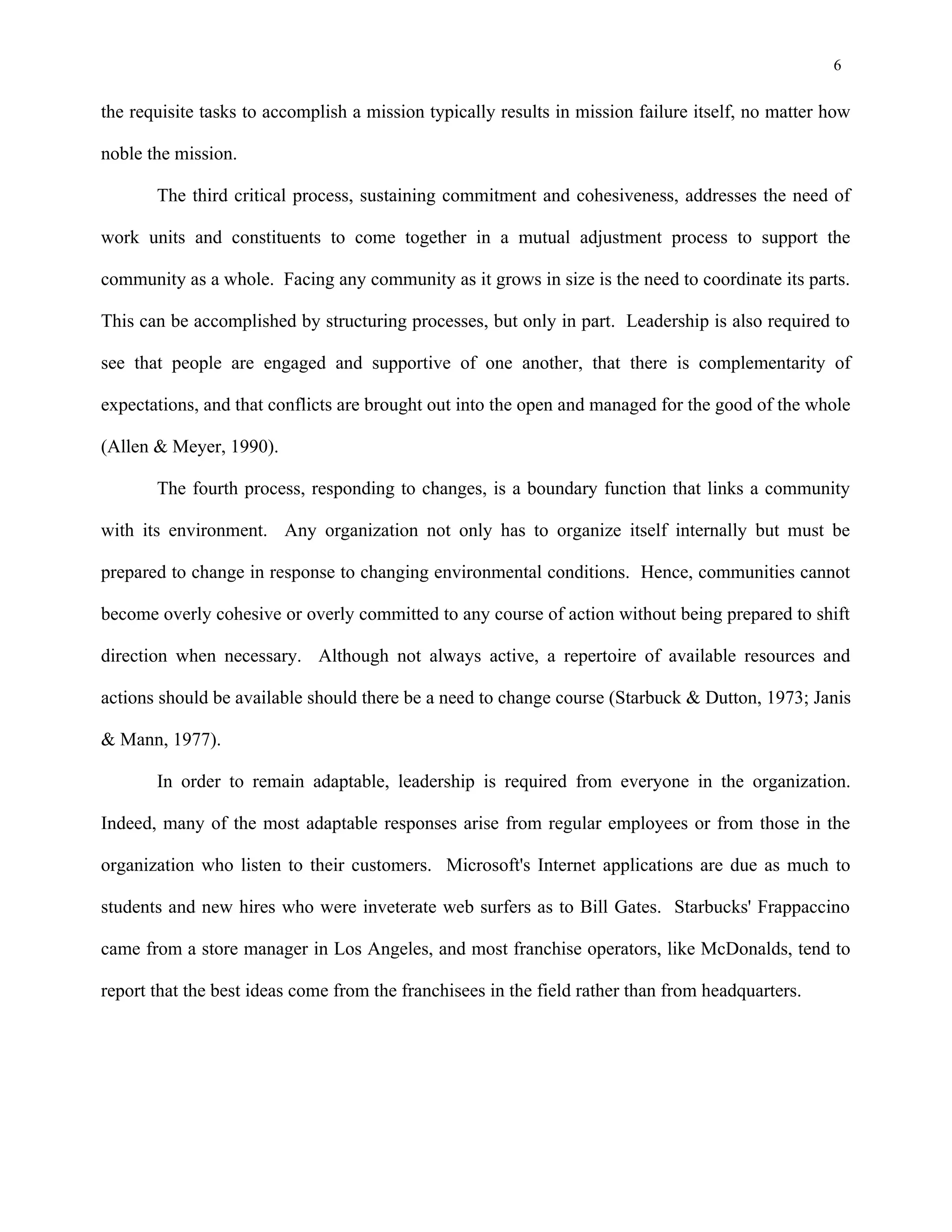6
the requisite tasks to accomplish a mission typically results in mission failure itself, no matter how
noble the mission.
The third critical process, sustaining commitment and cohesiveness, addresses the need of
work units and constituents to come together in a mutual adjustment process to support the
community as a whole. Facing any community as it grows in size is the need to coordinate its parts.
This can be accomplished by structuring processes, but only in part. Leadership is also required to
see that people are engaged and supportive of one another, that there is complementarity of
expectations, and that conflicts are brought out into the open and managed for the good of the whole
(Allen & Meyer, 1990).
The fourth process, responding to changes, is a boundary function that links a community
with its environment. Any organization not only has to organize itself internally but must be
prepared to change in response to changing environmental conditions. Hence, communities cannot
become overly cohesive or overly committed to any course of action without being prepared to shift
direction when necessary. Although not always active, a repertoire of available resources and
actions should be available should there be a need to change course (Starbuck & Dutton, 1973; Janis
& Mann, 1977).
In order to remain adaptable, leadership is required from everyone in the organization.
Indeed, many of the most adaptable responses arise from regular employees or from those in the
organization who listen to their customers. Microsoft's Internet applications are due as much to
students and new hires who were inveterate web surfers as to Bill Gates. Starbucks' Frappaccino
came from a store manager in Los Angeles, and most franchise operators, like McDonalds, tend to
report that the best ideas come from the franchisees in the field rather than from headquarters.
 