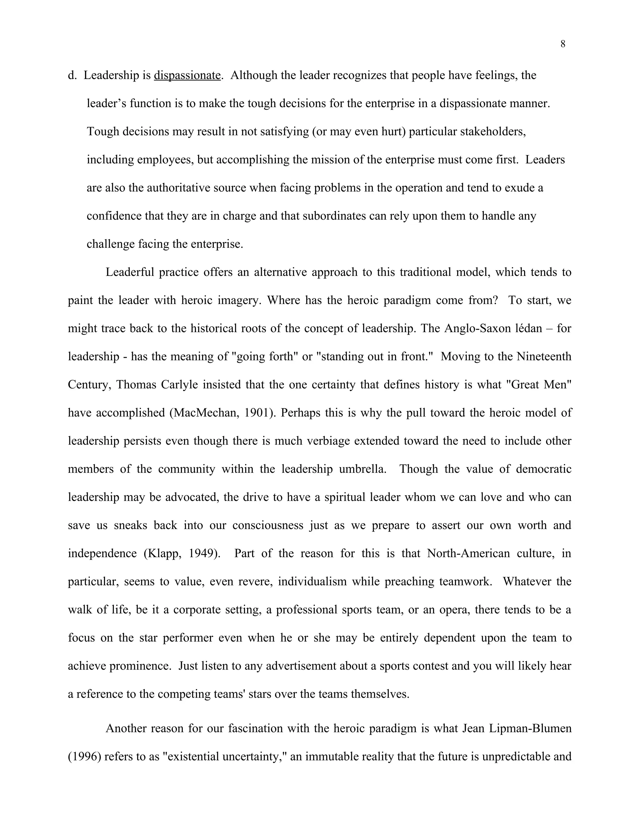8
d. Leadership is dispassionate. Although the leader recognizes that people have feelings, the
leader’s function is to make the tough decisions for the enterprise in a dispassionate manner.
Tough decisions may result in not satisfying (or may even hurt) particular stakeholders,
including employees, but accomplishing the mission of the enterprise must come first. Leaders
are also the authoritative source when facing problems in the operation and tend to exude a
confidence that they are in charge and that subordinates can rely upon them to handle any
challenge facing the enterprise.
Leaderful practice offers an alternative approach to this traditional model, which tends to
paint the leader with heroic imagery. Where has the heroic paradigm come from? To start, we
might trace back to the historical roots of the concept of leadership. The Anglo-Saxon lédan – for
leadership - has the meaning of "going forth" or "standing out in front." Moving to the Nineteenth
Century, Thomas Carlyle insisted that the one certainty that defines history is what "Great Men"
have accomplished (MacMechan, 1901). Perhaps this is why the pull toward the heroic model of
leadership persists even though there is much verbiage extended toward the need to include other
members of the community within the leadership umbrella. Though the value of democratic
leadership may be advocated, the drive to have a spiritual leader whom we can love and who can
save us sneaks back into our consciousness just as we prepare to assert our own worth and
independence (Klapp, 1949). Part of the reason for this is that North-American culture, in
particular, seems to value, even revere, individualism while preaching teamwork. Whatever the
walk of life, be it a corporate setting, a professional sports team, or an opera, there tends to be a
focus on the star performer even when he or she may be entirely dependent upon the team to
achieve prominence. Just listen to any advertisement about a sports contest and you will likely hear
a reference to the competing teams' stars over the teams themselves.
Another reason for our fascination with the heroic paradigm is what Jean Lipman-Blumen
(1996) refers to as "existential uncertainty," an immutable reality that the future is unpredictable and
 