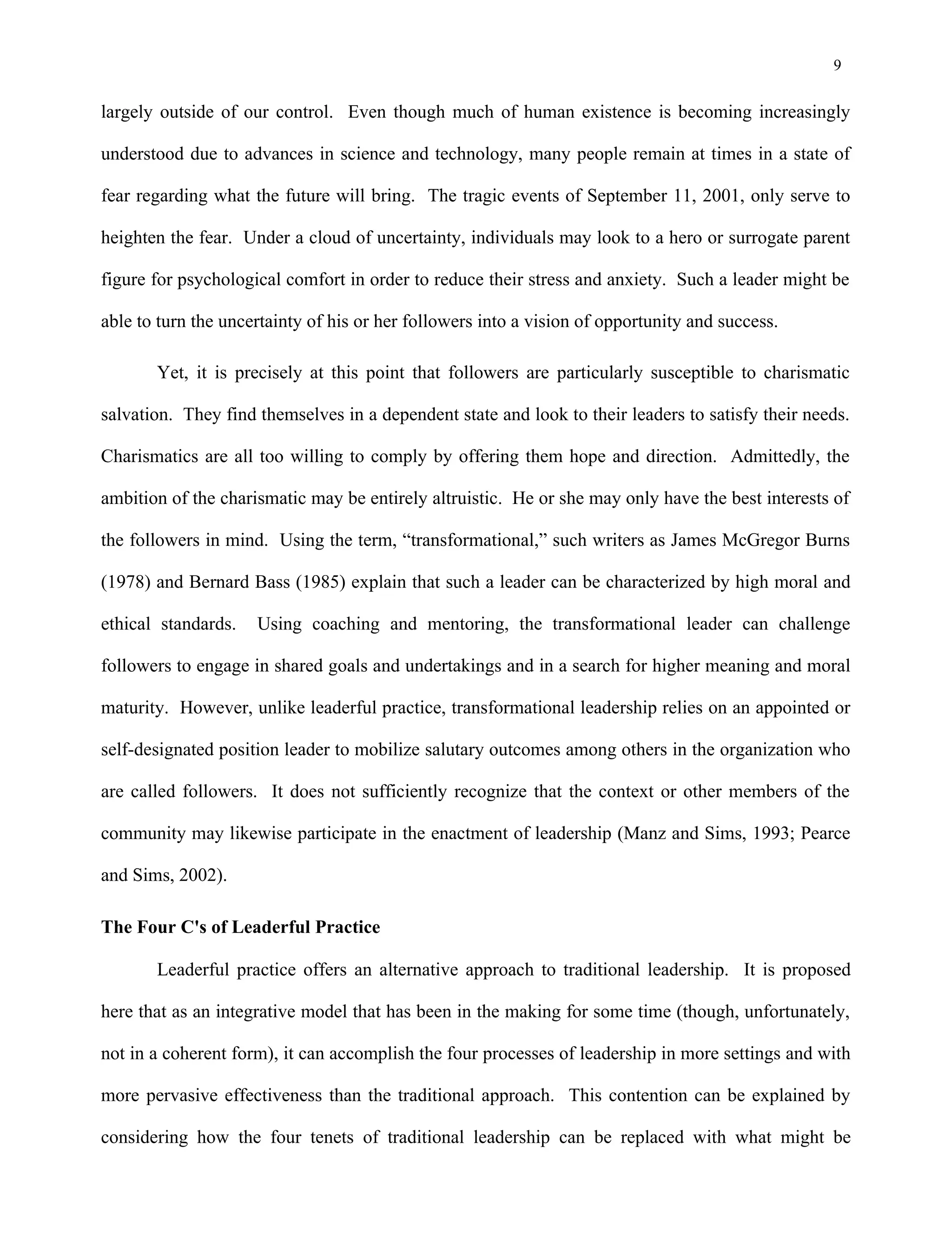 9
largely outside of our control. Even though much of human existence is becoming increasingly
understood due to advances in science and technology, many people remain at times in a state of
fear regarding what the future will bring. The tragic events of September 11, 2001, only serve to
heighten the fear. Under a cloud of uncertainty, individuals may look to a hero or surrogate parent
figure for psychological comfort in order to reduce their stress and anxiety. Such a leader might be
able to turn the uncertainty of his or her followers into a vision of opportunity and success.
Yet, it is precisely at this point that followers are particularly susceptible to charismatic
salvation. They find themselves in a dependent state and look to their leaders to satisfy their needs.
Charismatics are all too willing to comply by offering them hope and direction. Admittedly, the
ambition of the charismatic may be entirely altruistic. He or she may only have the best interests of
the followers in mind. Using the term, “transformational,” such writers as James McGregor Burns
(1978) and Bernard Bass (1985) explain that such a leader can be characterized by high moral and
ethical standards. Using coaching and mentoring, the transformational leader can challenge
followers to engage in shared goals and undertakings and in a search for higher meaning and moral
maturity. However, unlike leaderful practice, transformational leadership relies on an appointed or
self-designated position leader to mobilize salutary outcomes among others in the organization who
are called followers. It does not sufficiently recognize that the context or other members of the
community may likewise participate in the enactment of leadership (Manz and Sims, 1993; Pearce
and Sims, 2002).
The Four C's of Leaderful Practice
Leaderful practice offers an alternative approach to traditional leadership. It is proposed
here that as an integrative model that has been in the making for some time (though, unfortunately,
not in a coherent form), it can accomplish the four processes of leadership in more settings and with
more pervasive effectiveness than the traditional approach. This contention can be explained by
considering how the four tenets of traditional leadership can be replaced with what might be
 