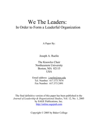 We The Leaders:
In Order to Form a Leaderful Organization
A Paper By:
Joseph A. Raelin
The Knowles Chair
Northeastern University
Boston, MA 02115
USA
Email address: j.raelin@neu.edu
Tel. Number: 617.373.7074
Fax Number: 617.373.2491
The final definitive version of this paper has been published in the
Journal of Leadership & Organizational Studies, Vol. 12, No. 1, 2005
by SAGE Publications, Inc.
http://online.sagepub.com
Copyright © 2005 by Baker College
 