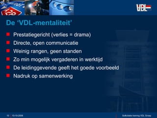 De ‘VDL-mentaliteit’ Prestatiegericht (verlies = drama) Directe, open communicatie Weinig rangen, geen standen Zo min mogelijk vergaderen in werktijd De leidinggevende geeft het goede voorbeeld Nadruk op samenwerking  10-10-2006 Sollicitatie training VDL Groep 